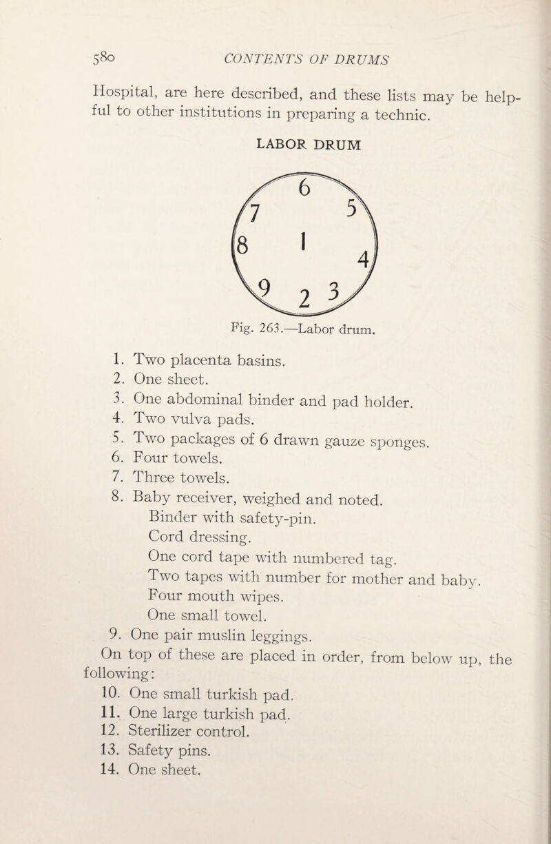 Hospital, are here described, and these lists may be help¬ ful to other institutions in preparing a technic. LABOR DRUM Fig. 263.—Labor drum. 1. Two placenta basins. 2. One sheet. 3. One abdominal binder and pad holder. 4. Two vulva pads. 5. Two packages of 6 drawn gauze sponges. 6. Four towels. 7. Three towels. 8. Baby receiver, weighed and noted. Binder with safety-pin. Cord dressing. One cord tape with numbered tag. Two tapes with number for mother and baby. Four mouth wipes. One small towel. 9. One pair muslin leggings. On top of these are placed in order, from below up, the following: 10. One small turkish pad. 11. One large turkish pad. 12. Sterilizer control. 13. Safety pins. 14. One sheet.