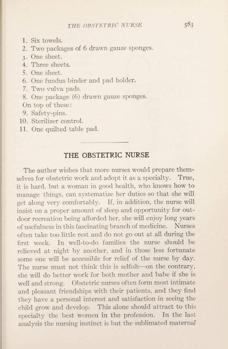 1. Six towels. 2. Two packages of 6 drawn gauze sponges. 3. One sheet. 4. Three sheets. 5. One sheet. 6. One fundus binder and pad holder. 7. Two vulva pads. 8. One package (6) drawn gauze sponges. On top of these: 9. Safety-pins. 10. Sterilizer control. 11. One quilted table pad. THE OBSTETRIC NURSE The author wishes that more nurses would prepare them¬ selves for obstetric work and adopt it as a specialty. True, it is hard, but a woman in good health, who knows how to manage things, can systematize her duties so that she will get along very comfortably. If, in addition, the nurse will insist on a proper amount of sleep and opportunity for out¬ door recreation being afforded her, she will enjoy long years of usefulness in this fascinating branch of medicine. Nurses often take too little rest and do not go out at all during the first week. In well-to-do families the nurse should be relieved at night by another, and in those less fortunate some one will be accessible for relief of the nurse by day. The nurse must not think this is selfish—on the contrary, she will do better work for both mother and babe if she is well and strong. Obstetric nurses often form most intimate and pleasant friendships with their patients, and they find they have a personal interest and satisfaction in seeing the child grow and develop. This alone should attract to this specialty the best women in the profession. In the last analysis the nursing instinct is but the sublimated maternal