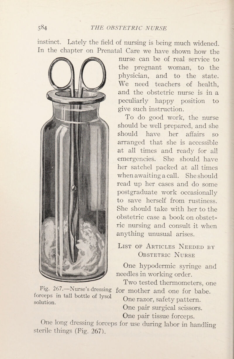 instinct. Lately the field of nursing is being much widened. In the chapter on Prenatal Care we have shown how the nurse can be of real service to the pregnant woman, to the physician, and to the state. We need teachers of health, and the obstetric nurse is in a peculiarly happy position to give such instruction. To do good work, the nurse should be well prepared, and she should have her affairs so arranged that she is accessible at all times and ready for all emergencies. She should have her satchel packed at all times when awaiting a call. She should read up her cases and do some postgraduate work occasionally to save herself from rustiness. She should take with her to the obstetric case a book on obstet¬ ric nursing and consult it when anything unusual arises. One hypodermic syringe and needles in working order. Two tested thermometers, one Fig. 267. Nurse s dressing for mother and one for babe, forceps in tall bottle of lysol r\ r j. solution One razor> safety pattern. One pair surgical scissors. One pair tissue forceps. One long dressing forceps for use during labor in handling sterile things (Fig. 267). List of Articles Needed by Obstetric Nurse