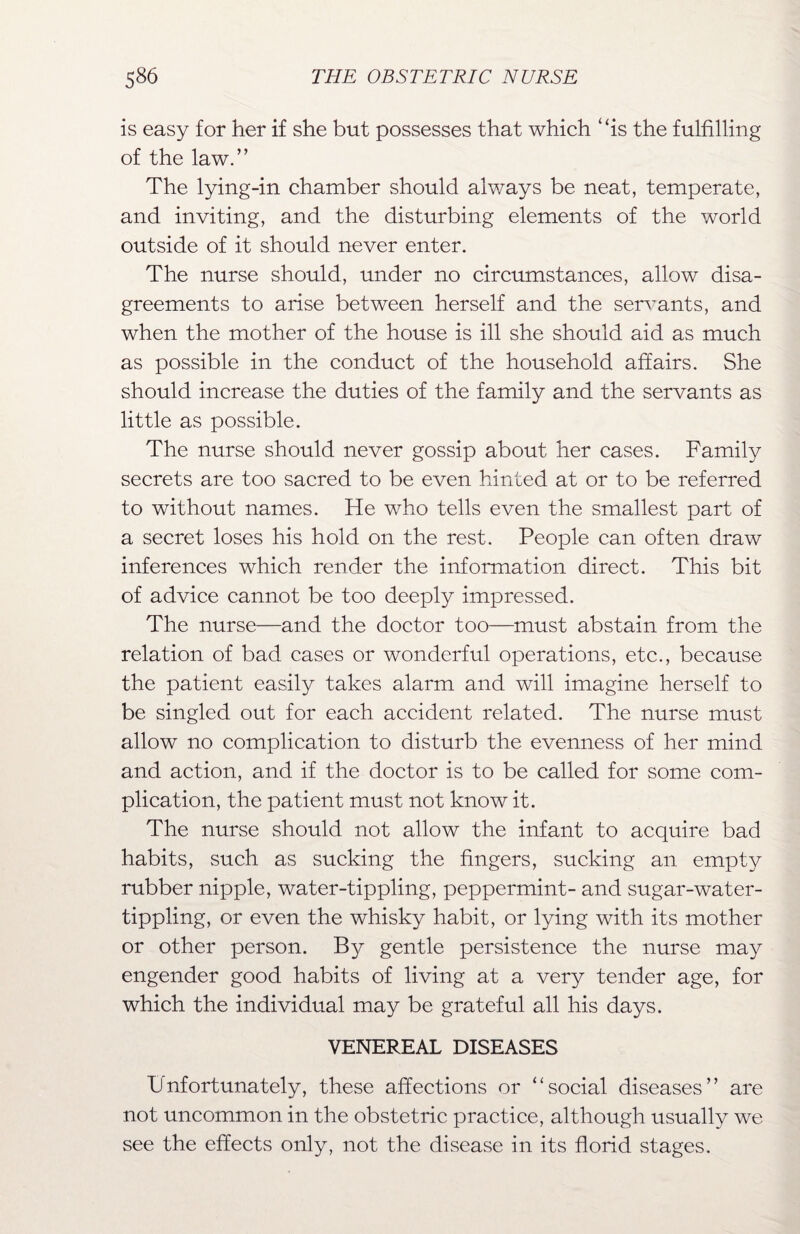 is easy for her if she but possesses that which ‘ ‘is the fulfilling of the law.” The lying-in chamber should always be neat, temperate, and inviting, and the disturbing elements of the world outside of it should never enter. The nurse should, under no circumstances, allow disa¬ greements to arise between herself and the servants, and when the mother of the house is ill she should aid as much as possible in the conduct of the household affairs. She should increase the duties of the family and the servants as little as possible. The nurse should never gossip about her cases. Family secrets are too sacred to be even hinted at or to be referred to without names. He who tells even the smallest part of a secret loses his hold on the rest. People can often draw inferences which render the information direct. This bit of advice cannot be too deeply impressed. The nurse—and the doctor too—must abstain from the relation of bad cases or wonderful operations, etc., because the patient easily takes alarm and will imagine herself to be singled out for each accident related. The nurse must allow no complication to disturb the evenness of her mind and action, and if the doctor is to be called for some com¬ plication, the patient must not know it. The nurse should not allow the infant to acquire bad habits, such as sucking the fingers, sucking an empty rubber nipple, water-tippling, peppermint- and sugar-water- tippling, or even the whisky habit, or lying with its mother or other person. By gentle persistence the nurse may engender good habits of living at a very tender age, for which the individual may be grateful all his days. VENEREAL DISEASES Unfortunately, these affections or “social diseases” are not uncommon in the obstetric practice, although usually we see the effects only, not the disease in its florid stages.