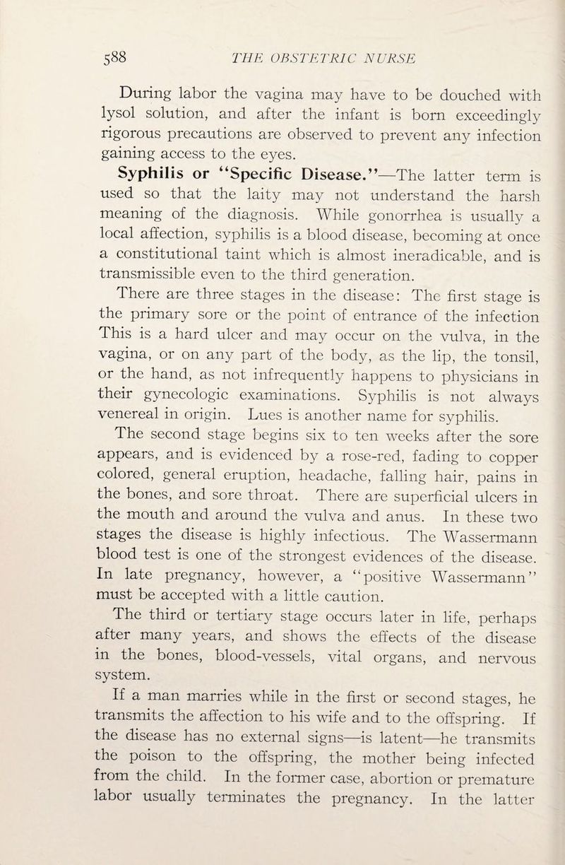 During labor the vagina may have to be douched with lysol solution, and after the infant is bom exceedingly rigorous precautions are observed to prevent any infection gaining access to the eyes. Syphilis or “Specific Disease.”—The latter term is used so that the laity may not understand the harsh meaning of the diagnosis. While gonorrhea is usually a local affection, syphilis is a blood disease, becoming at once a constitutional taint which is almost ineradicable, and is transmissible even to the third generation. There are three stages in the disease: The first stage is the primary sore or the point of entrance of the infection This is a hard ulcer and may occur on the vulva, in the vagina, or on any part of the body, as the lip, the tonsil, or the hand, as not infrequently happens to physicians in their gynecologic examinations. Syphilis is not always venereal in origin. Lues is another name for syphilis. The second stage begins six to ten weeks after the sore appears, and is evidenced by a rose-red, fading to copper colored, general eruption, headache, falling hair, pains in the bones, and sore throat. There are superficial ulcers in the mouth and around the vulva and anus. In these two stages the disease is highly infectious. The Wassermann blood test is one of the strongest evidences of the disease. In late pregnancy, however, a ‘‘positive Wassermann” must be accepted with a little caution. The third or tertiary stage occurs later in life, perhaps after many years, and shows the effects of the disease in the bones, blood-vessels, vital organs, and nervous system. If a man marries while in the first or second stages, he transmits the affection to his wife and to the offspring. If the disease has no external signs—is latent—he transmits the poison to the offspring, the mother being infected from the child. In the former case, abortion or premature labor usually terminates the pregnancy. In the latter