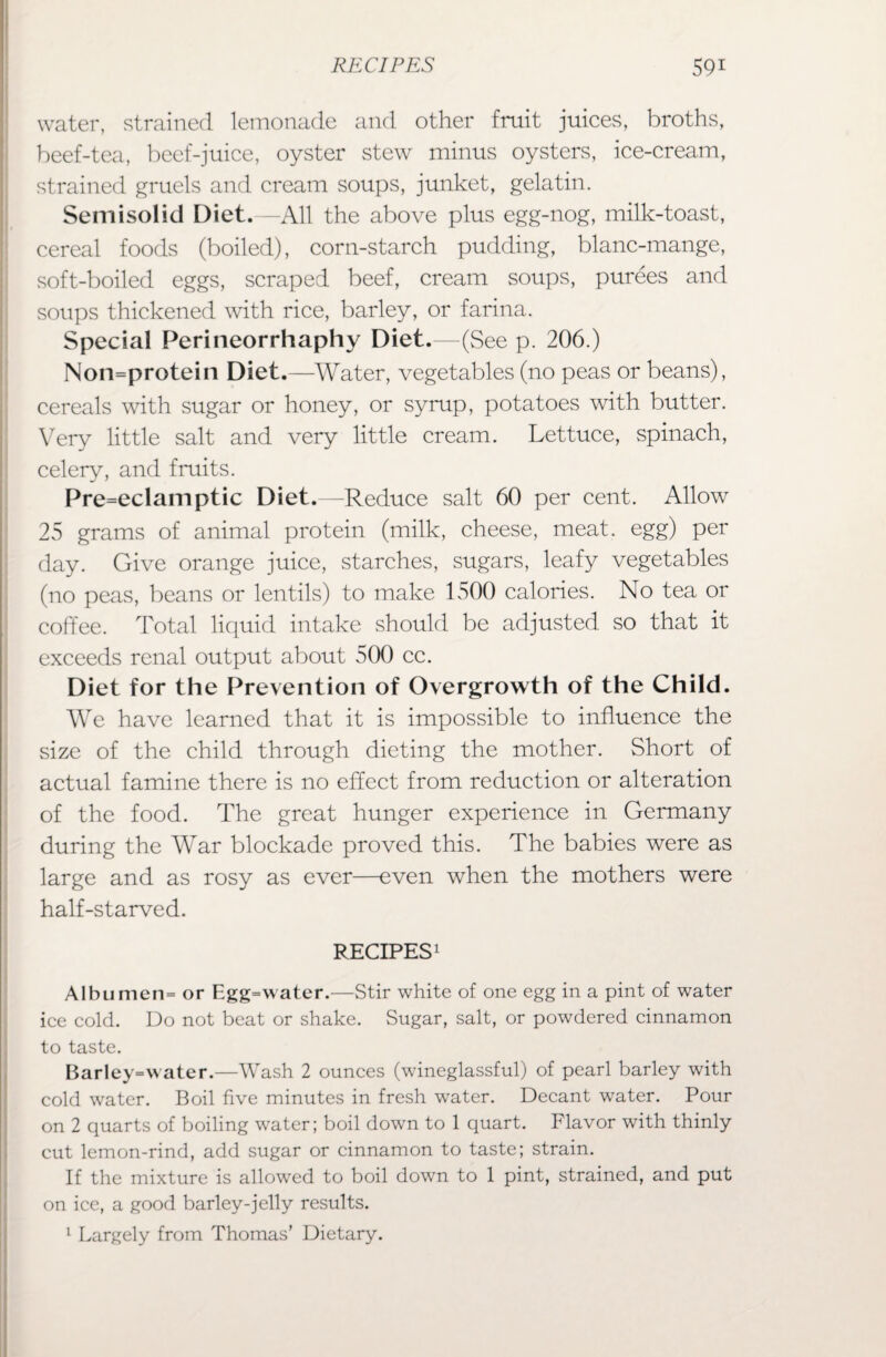 water, strained lemonade and other fruit juices, broths, beef-tea, beef-juice, oyster stew minus oysters, ice-cream, strained gruels and cream soups, junket, gelatin. Semisolid Diet.—All the above plus egg-nog, milk-toast, cereal foods (boiled), corn-starch pudding, blanc-mange, soft-boiled eggs, scraped beef, cream soups, purees and soups thickened with rice, barley, or farina. Special Perineorrhaphy Diet.—(See p. 206.) Non=protein Diet.—-Water, vegetables (no peas or beans), cereals with sugar or honey, or syrup, potatoes with butter. Very little salt and very little cream. Lettuce, spinach, celery, and fruits. Pre=eclamptic Diet.—Reduce salt 60 per cent. Allow 25 grams of animal protein (milk, cheese, meat, egg) per day. Give orange juice, starches, sugars, leafy vegetables (no peas, beans or lentils) to make 1500 calories. No tea or coffee. Total liquid intake should be adjusted so that it exceeds renal output about 500 cc. Diet for the Prevention of Overgrowth of the Child. We have learned that it is impossible to influence the size of the child through dieting the mother. Short of actual famine there is no effect from reduction or alteration of the food. The great hunger experience in Germany during the War blockade proved this. The babies were as large and as rosy as ever—even when the mothers were half-starved. RECIPES1 Albumen= or Egg=water.—Stir white of one egg in a pint of water ice cold. Do not beat or shake. Sugar, salt, or powdered cinnamon to taste. Barley=water.—Wash 2 ounces (wdneglassful) of pearl barley with cold water. Boil five minutes in fresh water. Decant water. Pour on 2 quarts of boiling water; boil down to 1 quart. Flavor with thinly cut lemon-rind, add sugar or cinnamon to taste; strain. If the mixture is allowed to boil down to 1 pint, strained, and put on ice, a good barley-jelly results. 1 Largely from Thomas’ Dietary.