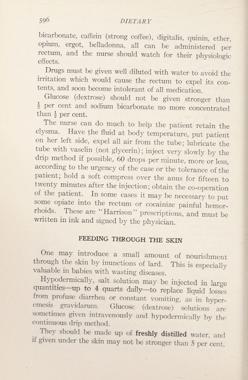 bicarbonate, caffein (strong coffee), digitalis, quinin, ether, opium, ergot, belladonna, all can be administered per rectum, and the nurse should watch for their physiologic effects. Drugs must be given well diluted with water to avoid the irritation which would cause the rectum to expel its con¬ tents, and soon become intolerant of all medication. Glucose (dextrose) should not be given stronger than i Per cen‘t and sodium bicarbonate no more concentrated than J per cent. The nuise cam do much to help the patient retain the clysma. Have the fluid at body temperature, put patient on her left side, expel all air from the tube; lubricate the tube with vaselin (not glycerin); inject very slowly by the drip method if possible, 60 drops per minute, more or less, according to the urgency of the case or the tolerance of the patient; hold a soft compress over the anus for fifteen to twenty minutes after the injection; obtain the co-operation of the patient. In some cases it may be necessary to put some opiate into the rectum or cocainize painful hemor¬ rhoids. These are “Harrison” prescriptions, and must be written in ink and signed by the physician. FEEDING THROUGH THE SKIN One may introduce a small amount of nourishment through the skin by inunctions of lard. This is especially valuable in babies with wasting diseases. j • j • may be injected in large quantities—up to 4 quarts daily—to replace liquid losses from profuse diarrhea or constant vomiting, as in hyper- emesis gravidarum. Glucose (dextrose) solutions are sometimes given intravenously and hypodermically by the continuous drip method. They should be made up of freshly distilled water, and if given under the skin may not be stronger than 5 per cent.