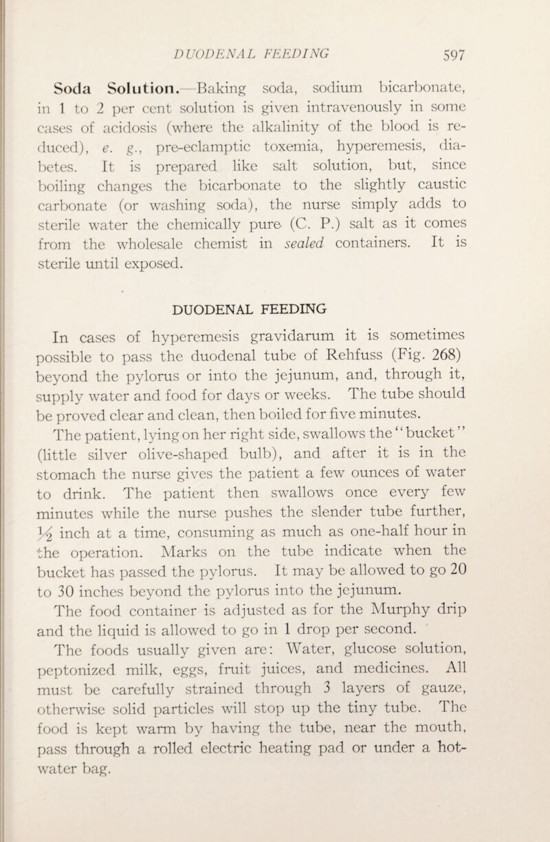 Soda Solution.—Baking soda, sodium bicarbonate, in 1 to 2 per cent solution is given intravenously in some cases of acidosis (where the alkalinity of the blood is re¬ duced), e. g., pre-eclamptic toxemia, hyperemesis, dia¬ betes. It is prepared like salt solution, but, since boiling changes the bicarbonate to the slightly caustic carbonate (or washing soda), the nurse simply adds to sterile water the chemically pure- (C. P.) salt as it comes from the wholesale chemist in sealed containers. It is sterile until exposed. DUODENAL FEEDING In cases of hyperemesis gravidarum it is sometimes possible to pass the duodenal tube of Rehfuss (Fig. 268) beyond the pylorus or into the jejunum, and, through it, supply water and food for days or weeks. The tube should be proved clear and clean, then boiled for five minutes. The patient, lying on her right side, swallows the ‘ ‘ bucket (little silver olive-shaped bulb), and after it is in the stomach the nurse gives the patient a few ounces of water to drink. The patient then swallows once every few minutes while the nurse pushes the slender tube further, ^2 inch at a time, consuming as much as one-half hour in the operation. Marks on the tube indicate when the bucket has passed the pylorus. It may be allowed to go 20 to 30 inches beyond the pylorus into the jejunum. The food container is adjusted as for the Murphy drip and the liquid is allowed to go in 1 drop per second. The foods usually given are: Water, glucose solution, peptonized milk, eggs, fruit juices, and medicines. All must be carefully strained through 3 layers of gauze, otherwise solid particles will stop up the tiny tube. The food is kept warm by having the tube, near the mouth, pass through a rolled electric heating pad or under a hot- water bag.