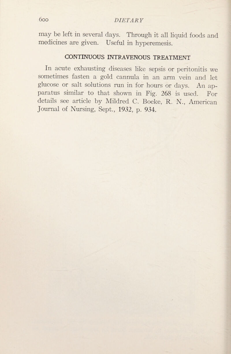 may be left in several days. Through it all liquid foods and medicines are given. Useful in hyperemesis. CONTINUOUS INTRAVENOUS TREATMENT In acute exhausting diseases like sepsis or peritonitis we sometimes fasten a gold cannula in an arm vein and. let glucose or salt solutions run in for hours or days. An ap¬ paratus similar to that shown in Fig. 268 is used. For details see article by Mildred C. Boeke, R. N., American Journal of Nursing, Sept., 1932, p. 934.