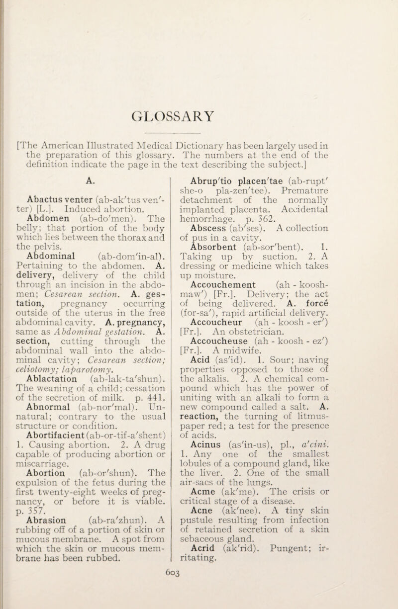GLOSSARY [The American Illustrated Medical Dictionary has been largely used in the preparation of this glossary. The numbers at the end of the definition indicate the page in the text describing the subject.] A. Abactus venter (ab-ak'tus ven'- ter) [L.]. Induced abortion. Abdomen (ab-do'men). The belly; that portion of the body which lies between the thorax and the pelvis. Abdominal (ab-dom'in-al). Pertaining to the abdomen. A. delivery, delivery of the child through an incision in the abdo¬ men; Cesarean section. A. ges¬ tation, pregnancy occurring outside of the uterus in the free abdominal cavity. A. pregnancy, same as Abdominal gestation. A. section, cutting through the abdominal wall into the abdo¬ minal cavity; Cesarean section; celiotomy; laparotomy. Ablactation (ab-lak-ta'shun). The weaning of a child; cessation of the secretion of milk. p. 441. Abnormal (ab-nor'mal). Un¬ natural; contrary to the usual structure or condition. Abortifacient (ab-or-tif-a'shent) 1. Causing abortion. 2. A drug capable of producing abortion or miscarriage. Abortion (ab-or'shun). The expulsion of the fetus during the first twenty-eight weeks of preg¬ nancy, or before it is viable, p. 357. Abrasion (ab-ra'zhun). A rubbing off of a portion of skin or mucous membrane. A spot from which the skin or mucous mem¬ brane has been rubbed. Abrup'tio placen'tae (ab-rupt' she-o pla-zen'tee). Premature detachment of the normally implanted placenta. Accidental hemorrhage, p. 362. Abscess (ab'ses). A collection of pus in a cavity. Absorbent (ab-sor'bent). 1. Taking up by suction. 2. A dressing or medicine which takes up moisture. Accouchement (ah - koosh- maw') [Fr.]. Delivery; the act of being delivered. A. force (for-sa'), rapid artificial delivery. Accoucheur (ah - koosh - er') [Fr.]. An obstetrician. Accoucheuse (ah - koosh - ez') [Fr.]. A midwife. Acid (as'id). 1. Sour; naving properties opposed to those of the alkalis. 2. A chemical com¬ pound which has the power of uniting with an alkali to form a new compound called a salt. A. reaction, the turning of litmus- paper red; a test for the presence of acids. Acinus (as'in-us), pi., a'cini. 1. Any one of the smallest lobules of a compound gland, like the liver. 2. One of the small air-sacs of the lungs. Acme (ak'me). The crisis or critical stage of a disease. Acne (ak'nee). A tiny skin pustule resulting from infection of retained secretion of a skin sebaceous gland. Acrid (ak'rid). Pungent; ir¬ ritating.