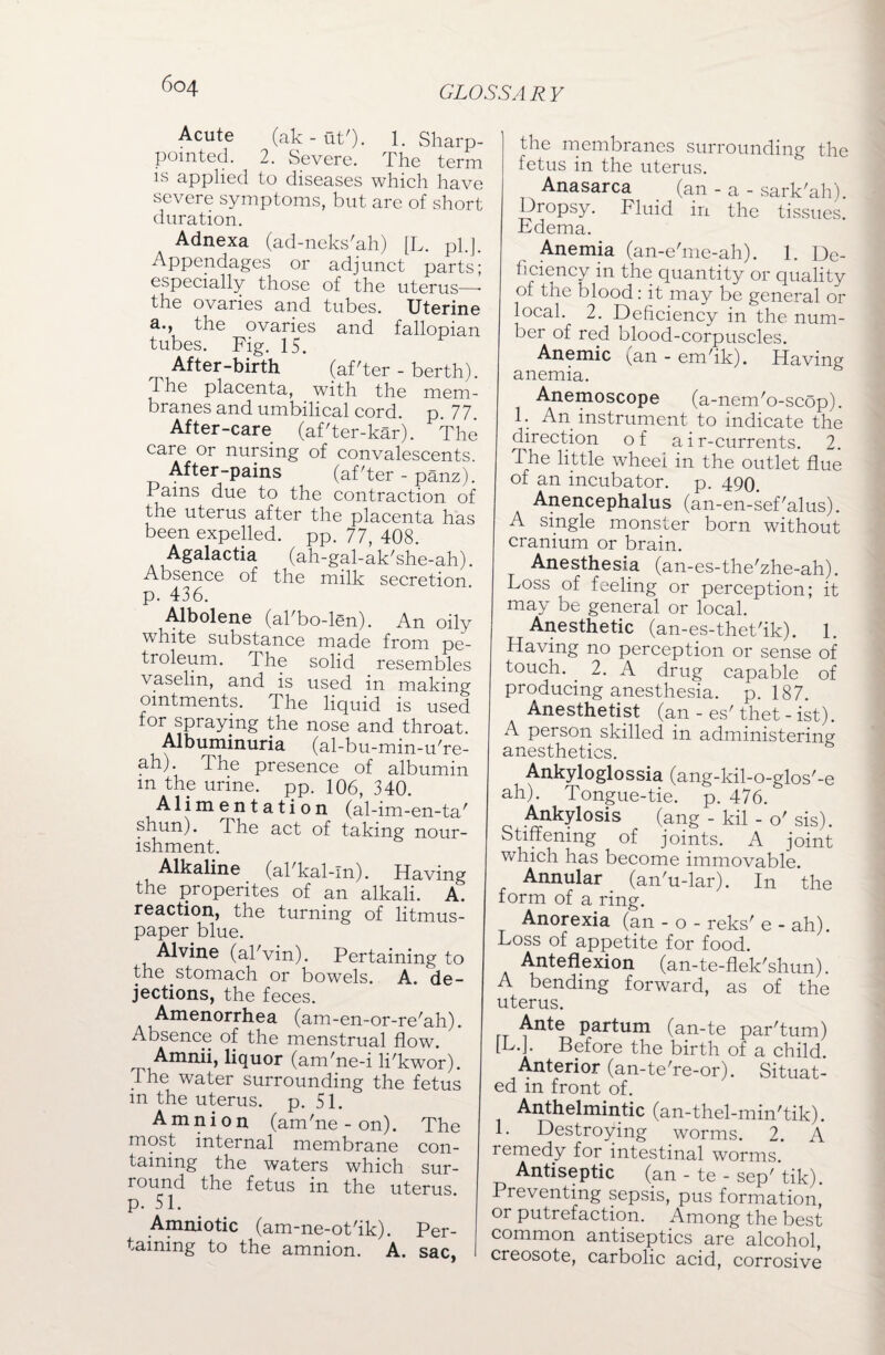 Acute (ak-ut'). 1. Sharp- pointed. 2. Severe. The term is applied to diseases which have severe symptoms, but are of short duration. Adnexa (ad-neks'ah) [L. pi.]. Appendages or adjunct parts; especially those of the uterus—- the ovaries and tubes. Uterine a., the ovaries and fallopian tubes. Fig. 15. After-birth (after - berth). The placenta, with the mem¬ branes and umbilical cord. p. 77. After-care (af'ter-kar). The care or nursing of convalescents. After-pains (af'ter - panz). Pains due to the contraction of the uterus after the placenta has been expelled, pp. 77, 408. Agalactia (ah-gal-ak'she-ah). Absence of the milk secretion, p. 436. Albolene (ahbo-lsn). An oily white substance made from pe¬ troleum. The solid resembles vaselin, and is used in making ointments. The liquid is used for spraying the nose and throat. Albuminuria (al-bu-min-u're- ah). The presence of albumin m the urine, pp. 106, 340. Alimentation (al-im-en-ta' shun). The act of taking nour¬ ishment. Alkaline (al'kal-In). Having the propentes of an alkali. A. reaction, the turning of litmus- paper blue. Alvine (al'vin). Pertaining to the stomach or bowels. A. de¬ jections, the feces. Amenorrhea (am-en-or-re'ah). Absence of the menstrual flow. Amnii, liquor (am'ne-i li'kwor). The water surrounding the fetus m the uterus, p. 51. Amnion (am'ne - on). The most internal membrane con¬ taining the waters which sur¬ round the fetus in the uterus, p. 51. Amniotic (am-ne-ot'ik). Per¬ taining to the amnion. A. sac, I the membranes surrounding the fetus in the uterus. Anasarca (an - a - sark'ah). Dropsy. Fluid in the tissues. Edema. Anemia (an-e'me-ah). 1. De¬ ficiency in the quantity or quality of the blood: it may be general or local. 2. Deficiency in the num¬ ber of red blood-corpuscles. Anemic ^an - em/ik). Having anemia. Anemoscope (a-nem'o-scop). 1. An instrument to indicate the direction of air-currents. 2. The little wheei in the outlet flue of an incubator, p. 490. Anencephalus (an-en-sef'alus). A single monster born without cranium or brain. Anesthesia (an-es-the'zhe-ah). Loss of feeling or perception; it may be general or local. Anesthetic (an-es-thet'ik). 1. Having no perception or sense of touch. 2. A drug capable of producing anesthesia, p. 187. Anesthetist (an - es'thet - ist). A person skilled in administering anesthetics. Ankyloglossia (ang-kil-o-glos'-e ah). Tongue-tie. p. 476. Ankylosis (ang - kil - o'sis). Stiffening of joints. A joint which has become immovable. Annular (an'u-lar). In the form of a ring. Anorexia (an - o - reks' e - ah). Loss of appetite for food. Anteflexion (an-te-flek'shun). A bending forward, as of the uterus. Ante partum (an-te par'tum) [L.J. Before the birth of a child Anterior (an-te're-or). Situat¬ ed m front of. Anthelmintic (an-thel-min'tik). 1. Destroying worms. 2. A remedy for intestinal worms. Antiseptic (an - te - sep' tik). Preventing sepsis, pus formation, or putrefaction. Among the best common antiseptics are alcohol, creosote, carbolic acid, corrosive