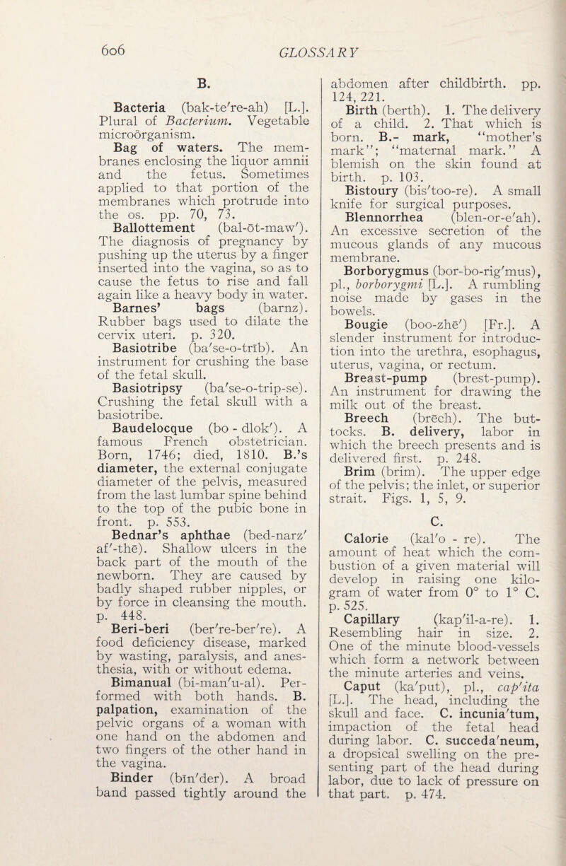 B. Bacteria (bak-te're-ah) [L.]. Plural of Bacterium. Vegetable microorganism. Bag of waters. The mem¬ branes enclosing the liquor amnii and the fetus. Sometimes applied to that portion of the membranes which protrude into the os. pp. 70, 73. Ballottement (bal-ot-maw'). The diagnosis of pregnancy by pushing up the uterus by a finger inserted into the vagina, so as to cause the fetus to rise and fall again like a heavy body in water. Barnes’ bags (barnz). Rubber bags used to dilate the cervix uteri, p. 320. Basiotribe (ba'se-o-tnb). An instrument for crushing the base of the fetal skull. Basiotripsy (ba'se-o-trip-se). Crushing the fetal skull with a basiotribe. Baudelocque (bo-dlok'). A famous French obstetrician. Born, 1746; died, 1810. B.’s diameter, the external conjugate diameter of the pelvis, measured from the last lumbar spine behind to the top of the pubic bone in front, p. 553. Bednar’s aphthae (bed-narz' af'-the). Shallow ulcers in the back part of the mouth of the newborn. They are caused by badly shaped rubber nipples, or by force in cleansing the mouth, p. 448. Beri-beri (ber're-ber're). A food deficiency disease, marked by wasting, paralysis, and anes¬ thesia, with or without edema. Bimanual (bi-man'u-al). Per¬ formed with both hands. B. palpation, examination of the pelvic organs of a woman with one hand on the abdomen and two fingers of the other hand in the vagina. Binder (bln'der). A broad band passed tightly around the abdomen after childbirth, pp. 124, 221. Birth (berth). 1. The delivery of a child. 2. That which is born. B.- mark, ‘‘mother’s mark”; “maternal mark.” A blemish on the skin found at birth, p. 103. Bistoury (bis'too-re). A small knife for surgical purposes. Blennorrhea (blen-or-e'ah). An excessive secretion of the mucous glands of any mucous membrane. Borborygmus (bor-bo-rig'mus), pb, borborygmi [L.]. A rumbling noise made by gases in the bowels. Bougie (boo-zhe') [Fr.]. A slender instrument for introduc¬ tion into the urethra, esophagus, uterus, vagina, or rectum. Breast-pump (brest-pump). An instrument for drawing the milk out of the breast. Breech (brech). The but¬ tocks. B. delivery, labor in which the breech presents and is delivered first, p. 248. Brim (brim). The upper edge of the pelvis; the inlet, or superior strait. Figs. 1, 5, 9. C. Calorie (kal'o - re). The amount of heat which the com¬ bustion of a given material will develop in raising one kilo¬ gram of water from 0° to 1° C. p. 525. Capillary (kap'il-a-re). 1. Resembling hair in size. 2. One of the minute blood-vessels which form a network between the minute arteries and veins. Caput (ka'put), pi., cap'ita [L.]. The head, including the skull and face. C. incunia'tum, impaction of the fetal head during labor. C. succeda'neum, a dropsical swelling on the pre¬ senting part of the head during labor, due to lack of pressure on that part. p. 474.