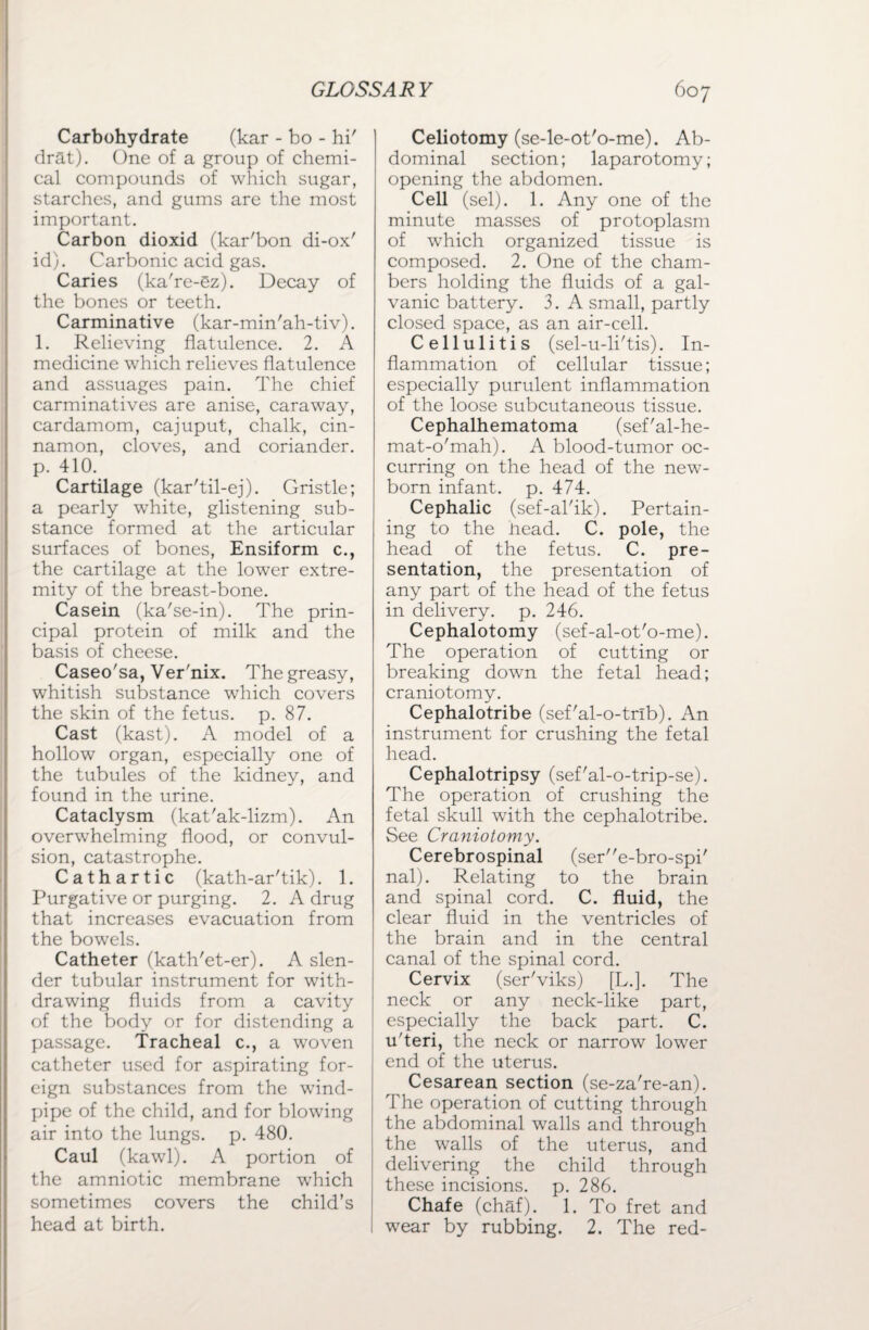 Carbohydrate (kar - bo - hi' drat). One of a group of chemi¬ cal compounds of which sugar, starches, and gums are the most important. Carbon dioxid (kar'bon di-ox' id). Carbonic acid gas. Caries (ka're-ez). Decay of the bones or teeth. Carminative (kar-min'ah-tiv). 1. Relieving flatulence. 2. A medicine which relieves flatulence and assuages pain. The chief carminatives are anise, caraway, cardamom, cajuput, chalk, cin¬ namon, cloves, and coriander, p. 410. Cartilage (kar'til-ej). Gristle; a pearly white, glistening sub¬ stance formed at the articular surfaces of bones, Ensiform c., the cartilage at the lower extre¬ mity of the breast-bone. Casein (ka'se-in). The prin¬ cipal protein of milk and the basis of cheese. Caseo'sa, Ver'nix. The greasy, whitish substance which covers the skin of the fetus, p. 87. Cast (kast). A model of a hollow organ, especially one of the tubules of the kidney, and found in the urine. Cataclysm (kat'ak-lizm). An overwhelming flood, or convul¬ sion, catastrophe. Cathartic (kath-ar'tik). 1. Purgative or purging. 2. A drug that increases evacuation from the bowels. Catheter (kath'et-er). A slen¬ der tubular instrument for with¬ drawing fluids from a cavity of the body or for distending a passage. Tracheal c., a woven catheter used for aspirating for¬ eign substances from the wind¬ pipe of the child, and for blowing air into the lungs, p. 480. Caul (kawl). A portion of the amniotic membrane which sometimes covers the child’s head at birth. Celiotomy (se-le-ot'o-me). Ab¬ dominal section; laparotomy; opening the abdomen. Cell (sel). 1. Any one of the minute masses of protoplasm of which organized tissue is composed. 2. One of the cham¬ bers holding the fluids of a gal¬ vanic battery. 3. A small, partly closed space, as an air-cell. Cellulitis (sel-u-li'tis). In¬ flammation of cellular tissue; especially purulent inflammation of the loose subcutaneous tissue. Cephalhematoma (sef'al-he- mat-o'mah). A blood-tumor oc¬ curring on the head of the new¬ born infant, p. 474. Cephalic (sef-al'ik). Pertain¬ ing to the nead. C. pole, the head of the fetus. C. pre¬ sentation, the presentation of any part of the head of the fetus in delivery, p. 246. Cephalotomy (sef-al-ot'o-me). The operation of cutting or breaking down the fetal head; craniotomy. Cephalotribe (sef'al-o-trib). An instrument for crushing the fetal head. Cephalotripsy (sef'al-o-trip-se). The operation of crushing the fetal skull with the cephalotribe. See Craniotomy. Cerebrospinal (sere-bro-spi' nal). Relating to the brain and spinal cord. C. fluid, the clear fluid in the ventricles of the brain and in the central canal of the spinal cord. Cervix (ser'viks) [L.]. The neck or any neck-like part, especially the back part. C. u'teri, the neck or narrow lower end of the uterus. Cesarean section (se-za're-an). The operation of cutting through the abdominal walls and through the walls of the uterus, and delivering the child through these incisions, p. 286. Chafe (chaf). 1. To fret and wear by rubbing. 2. The red-