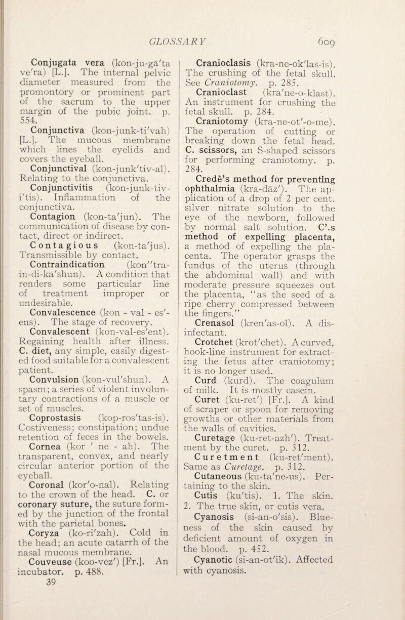 GLOSS A R Y Conjugata vera (kon-ju-ga'ta ve'ra) [L.J. The internal pelvic diameter measured from the promontory or prominent part of the sacrum to the upper margin of the pubic joint, p. 554. Conjunctiva (kon-junk-ti'vah) [L.]. The mucous membrane which lines the eyelids and covers the eyeball. Conjunctival (kon-junk'tiv-al). Relating to the conjunctiva. Conjunctivitis (kon-junk-tiv- i'tis). Inflammation of the conjunctiva. Contagion (kon-ta'jun). The communication of disease by con¬ tact, direct or indirect. Contagious (kon-ta'j us). Transmissible by contact. Contraindication (kontra- in-di-ka'shun). A condition that renders some particular line of treatment improper or undesirable. Convalescence (kon - val - es'- ens). The stage of recovery. Convalescent (kon-val-es'ent). Regaining health after illness. C. diet, any simple, easily digest¬ ed food suitable for a convalescent patient. Convulsion (kon-vul'shun). A spasm; a series of violent involun¬ tary contractions of a muscle or set of muscles. Coprostasis (kop-ros'tas-is). Costiveness; constipation; undue retention of feces in the bowels. Cornea (kor ' ne - ah). The transparent, convex, and nearly circular anterior portion of the eyeball. Coronal (kor'o-nal). Relating to the crown of the head. C. or coronary suture, the suture form¬ ed by the junction of the frontal with the parietal bones. Coryza (ko-ri'zah). Cold in the head; an acute catarrh of the nasal mucous membrane. Couveuse (koo-vez') [Fr.]. An incubator, p. 488. 39 609 Cranioclasis (kra-nc-ok'las-is). The crushing of the fetal skull. See Craniotomy. p. 285. Cranioclast (kra'ne-o-klast). An instrument for crushing the fetal skull, p. 284. Craniotomy (kra-ne-ot'-o-me). The operation of cutting or breaking down the fetal head. C. scissors, an S-shaped scissors for performing craniotomy, p. 284. Crede’s method for preventing ophthalmia (kra-daz'). The ap¬ plication of a drop of 2 per cent, silver nitrate solution to the eye of the newborn, followed by normal salt solution. C’.s method of expelling placenta, a method of expelling the pla¬ centa. The operator grasps the fundus of the uterus (through the abdominal wall) and with moderate pressure squeezes out the placenta, “as the seed of a ripe cherry compressed between the fingers.” Crenasol (kren'as-ol). A dis¬ infectant. Crotchet (krot'chet). A curved, hook-line instrument for extract¬ ing the fetus after craniotomy; it is no longer used. Curd (kurd). The coagulum of milk. It is mostly casein. Curet (ku-ret') [Fr.]. A kind of scraper or spoon for removing growths or other materials from the walls of cavities. Curetage (ku-ret-azh')- Treat¬ ment by the curet. p. 312. Curetment (ku-ret'ment). Same as Curetage. p. 312. Cutaneous (ku-ta'ne-us). Per¬ taining to the skin. Cutis (ku'tis). 1. The skin. 2. The true skin, or cutis vera. Cyanosis (si-an-o'sis). Blue¬ ness of the skin caused by deficient amount of oxygen in the blood, p. 452. Cyanotic (si-an-ot'ik). Affected with cyanosis.