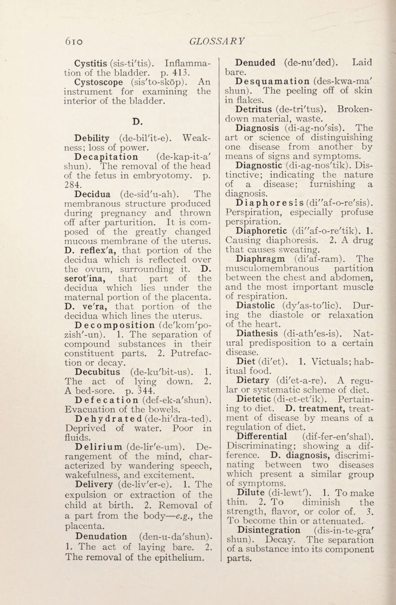 Cystitis (sis-ti'tis). Inflamma¬ tion of the bladder, p. 413. Cystoscope (sis'to-skop). An instrument for examining the interior of the bladder. D. Debility (de-bil'it-e). Weak¬ ness; loss of power. Decapitation (de-kap-it-a' shun). The removal of the head of the fetus in embryotomy, p. 284. Decidua (de-sid'u-ah). The membranous structure produced during pregnancy and thrown off after parturition. It is com¬ posed of the greatly changed mucous membrane of the uterus. D. reflex'a, that portion of the decidua which is reflected over the ovum, surrounding it. D. serot'ina, that part of the decidua which lies under the maternal portion of the placenta. D. ve'ra, that portion of the decidua which lines the uterus. Decomposition (de'kom'po- zish'-un). 1. The separation of compound substances in their constituent parts. 2. Putrefac¬ tion or decay. Decubitus (de-ku'bit-us). 1. The act of lying down. 2. A bed-sore. p. 344. Defecation (def-ek-a'shun). Evacuation of the bowels. Dehydrated (de-hi'dra-ted). Deprived of water. Poor in fluids. Del irium (de-lir'e-um). De¬ rangement of the mind, char¬ acterized by wandering speech, wakefulness, and excitement. Delivery (de-liv'er-e). 1. The expulsion or extraction of the child at birth. 2. Removal of a part from the body—e.g., the placenta. Denudation (den-u-da'shun). 1. The act of laying bare. 2. The removal of the epithelium. Denuded (de-nu'ded). Laid bare. Desquamation (des-kwa-ma' shun). The peeling off of skin in flakes. Detritus (de-tri'tus). Broken- down material, waste. Diagnosis (di-ag-no'sis). The art or science of distinguishing one disease from another by means of signs and symptoms. Diagnostic (di-ag-nos'tik). Dis¬ tinctive; indicating the nature of a disease; furnishing a diagnosis. Diaphoresis (diaf-o-re'sis). Perspiration, especially profuse perspiration. Diaphoretic (diaf-o-re'tik). 1. Causing diaphoresis. 2. A drug that causes sweating. Diaphragm (di'af-ram). The musculomembranous partition between the chest and abdomen, and the most important muscle of respiration. Diastolic (dy'as-to'lic). Dur¬ ing the diastole or relaxation of the heart. Diathesis (di-ath'es-is). Nat¬ ural predisposition to a certain disease. Diet (di'et). 1. Victuals; hab¬ itual food. Dietary (di'et-a-re). A regu¬ lar or systematic scheme of diet. Dietetic (di-et-et'ik). Pertain¬ ing to diet. D. treatment, treat¬ ment of disease by means of a regulation of diet. Differential (dif-fer-en'shal). Discriminating; showing a dif¬ ference. D. diagnosis, discrimi¬ nating between two diseases which present a similar group of symptoms. Dilute (di-lewt'). 1. To make thin. 2. To diminish the strength, flavor, or color of. 3. To become thin or attenuated. Disintegration (dis-in-te-gra' shun). Decay. The separation of a substance into its component parts.