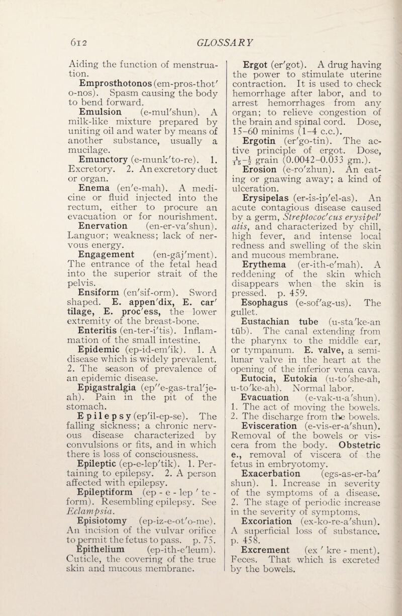 Aiding the function of menstrua¬ tion. Emprosthotonos (em-pros-thot' o-nos). Spasm causing the body to bend forward. Emulsion (e-mul'shun). A milk-like mixture prepared by uniting oil and water by means of another substance, usually a mucilage. Emunctory (e-munk'to-re). 1. Excretory. 2. An excretory duct or organ. Enema (en'e-mah). A medi¬ cine or fluid injected into the rectum, either to procure an evacuation or for nourishment. Enervation (en-er-va'shun). Languor; weakness; lack of ner¬ vous energy. Engagement (en-gaj'ment). The entrance of the fetal head into the superior strait of the pelvis. Ensiform (en'sif-orm). Sword shaped. E. appen'dix, E. car' tilage, E. proc'ess, the lower extremity of the breast-bone. Enteritis (en-ter-i'tis). Inflam¬ mation of the small intestine. Epidemic (ep-id-em'ik). 1. A disease which is widely prevalent. 2. The season of prevalence of an epidemic disease. Epigastralgia (epe-gas-tral'je- ah). Pain in the pit of the stomach. Epilepsy (ep'il-ep-se). The falling sickness; a chronic nerv¬ ous disease characterized by convulsions or fits, and in which there is loss of consciousness. Epileptic (ep-e-lep'tik). 1. Per¬ taining to epilepsy. 2. A person affected with epilepsy. Epileptiform (ep - e - lep ' te - form). Resembling epilepsy. See Eclampsia. Episiotomy (ep-iz-e-ot'o-me). An incision of the vulvar orifice to permit the fetus to pass. p. 75. Epithelium (ep-ith-e'leum). Cuticle, the covering of the true skin and mucous membrane. Ergot (er'got). A drug having the power to stimulate uterine contraction. It is used to check hemorrhage after labor, and to arrest hemorrhages from any organ; to relieve congestion of the brain and spinal cord. Dose, 15-60 minims (1-4 c.c.). Ergotin (er'go-tin). The ac¬ tive principle of ergot. Dose, grain (0.0042-0.033 gm.). Erosion (e-ro'zhun). An eat¬ ing or gnawing away; a kind of ulceration. Erysipelas (er-is-ip'el-as). An acute contagious disease caused by a germ, Streptococcus erysipeV atis, and characterized by chill, high fever, and intense local redness and swelling of the skin and mucous membrane. Erythema (er-ith-e'mah). A reddening of the skin which disappears when the skin is pressed, p. 459. Esophagus (e-sof'ag-us). The gullet. Eustachian tube (u-sta'ke-an tub). The canal extending from the pharynx to the middle ear, or tympanum. E. valve, a semi¬ lunar valve in the heart at the opening of the inferior vena cava. Eutocia, Eutokia (u-to'she-ah, u-to'ke-ah). Normal labor. Evacuation (e-vak-u-a'shun). 1. The act of moving the bowels. 2. The discharge from the bowels. Evisceration (e-vis-er-a'shun). Removal of the bowels or vis¬ cera from the body. Obstetric e., removal of viscera of the fetus in embryotomy. Exacerbation (egs-as-er-ba' shun). 1. Increase in severity of the symptoms of a disease. 2. The stage of periodic increase in the severity of symptoms. Excoriation (ex-ko-re-a'shun). A superficial loss of substance, p. 458. Excrement (ex ' kre - ment). Feces. That which is excreted by the bowels.