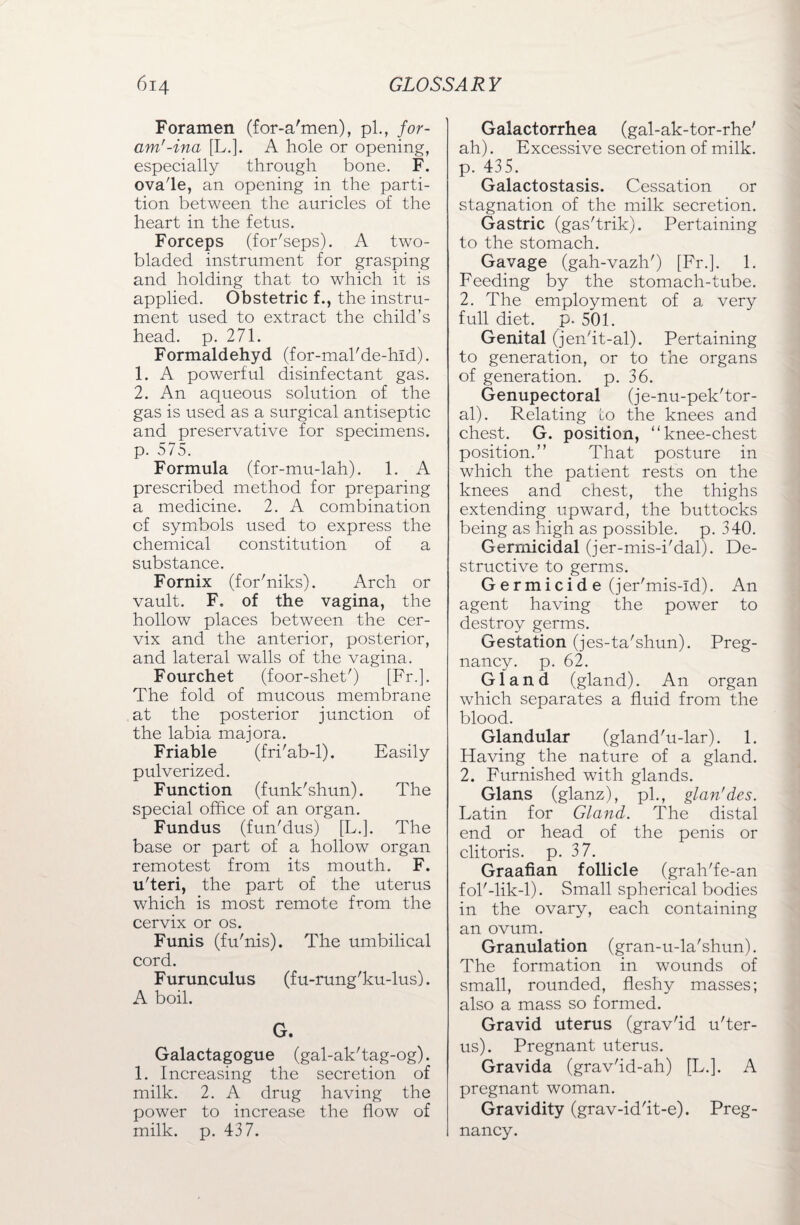 Foramen (for-a'men), pi., for- am'-ina [L.]. A hole or opening, especially through bone. F. ovale, an opening in the parti¬ tion between the auricles of the heart in the fetus. Forceps (for'seps). A two- bladed instrument for grasping and holding that to which it is applied. Obstetric f., the instru¬ ment used to extract the child’s head. p. 271. Formaldehyd (for-mal'de-hld). 1. A powerful disinfectant gas. 2. An aqueous solution of the gas is used as a surgical antiseptic and preservative for specimens, p. 575. Formula (for-mu-lah). 1. A prescribed method for preparing a medicine. 2. A combination of symbols used to express the chemical constitution of a substance. Fornix (for'niks). Arch or vault. F. of the vagina, the hollow places between the cer¬ vix and the anterior, posterior, and lateral walls of the vagina. Fourchet (foor-shet') [Fr.]. The fold of mucous membrane at the posterior junction of the labia majora. Friable (fri'ab-l). Easily pulverized. Function (funk'shun). The special office of an organ. Fundus (fun'dus) [L.]. The base or part of a hollow organ remotest from its mouth. F. u'teri, the part of the uterus which is most remote from the cervix or os. Funis (fu'nis). The umbilical cord. F urunculus (f u-rung'ku-lus). A boil. G. Galactagogue (gal-ak'tag-og). 1. Increasing the secretion of milk. 2. A drug having the power to increase the flow of milk. p. 437. Galactorrhea (gal-ak-tor-rhe' ah). Excessive secretion of milk, p. 435. Galactostasis. Cessation or stagnation of the milk secretion. Gastric (gas'trik). Pertaining to the stomach. Gavage (gah-vazh') [Fr.]. 1. Feeding by the stomach-tube. 2. The employment of a very full diet. p. 501. Genital (jen'it-al). Pertaining to generation, or to the organs of generation, p. 36. Genupectoral (je-nu-pek'tor- al). Relating to the knees and chest. G. position, “knee-chest position.” That posture in which the patient rests on the knees and chest, the thighs extending upward, the buttocks being as high as possible, p. 340. Germicidal (jer-mis-i'dal). De¬ structive to germs. Germicide (jer'mis-ld). An agent having the power to destroy germs. Gestation (jes-ta'shun). Preg¬ nancy. p. 62. Gland (gland). An organ which separates a fluid from the blood. Glandular (gland'u-lar). 1. Having the nature of a gland. 2. Furnished with glands. Gians (glanz), pi., glan'des. Latin for Gland. The distal end or head of the penis or clitoris, p. 37. Graafian follicle (grah'fe-an fol'-lik-l). Small spherical bodies in the ovary, each containing an ovum. Granulation (gran-u-la'shun). The formation in wounds of small, rounded, fleshy masses; also a mass so formed. Gravid uterus (grav'id u'ter- us). Pregnant uterus. Gravida (grav'id-ah) [L.]. A pregnant woman. Gravidity (grav-id'it-e). Preg¬ nancy.