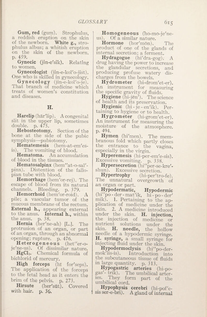 Gum, red (gum). Strophulus, a reddish eruption on the skin of the newborn. White g., stro¬ phulus albus; a whitish eruption on the skin of the newborn, p. 459. Gynecic (jin-e'sik). Relating to women. Gynecologist (jin-e-kol'o-jist). One who is skilled in gynecology. Gynecology (jin-e-kol'o-je). That branch of medicine which treats of women’s constitution and diseases. H. Harelip (har'lip). A congenital slit in the upper lip, sometimes double, p. 475. Hebosteotomy. Section of the bone at the side of the pubic symphysis—pubiotomy. Hematemesis (hem-at-em'es- is). The vomiting of blood. Hematoma. An accumulation of blood in the tissues. Hematosalpinx (henT'at-o-sal'- pinx). Distention of the fallo¬ pian tube with blood. Hemorrhage (hem'or-rej). The escape of blood from its natural channels. Bleeding, p. 379. Hemorrhoid (hem'or-roid). A pile; a vascular tumor of the mucous membrane of the rectum. External h., appearing external to the anus. Internal h., within the anus. p. 38. Hernia (her'ne-ah) [L.]. The protrusion of an organ, or part of an organ, through an abnormal opening; rupture, p. 476. Heterogeneous (heter-o- je'ne-us). Of dissimilar nature. HgCl2. Chemical formula of bichlorid of mercury. High forceps (hi for'seps). The application of the forceps to the fetal head as it enters the brim of the pelvis, p. 273. Hirsute (her'sflt). Covered with hair. p. 36. Homogeneous (ho-mo-je'ne- us). Of a similar nature. Hormone (hor'mon). The product of one of the glands of internal secretion; a ferment. Hydragogue (hi'dra-gog). A drug having the power to increase the glandular secretions, and producing profuse watery dis¬ charges from the bowels. Hydrometer (hi-drom'et-er). An instrument for measuring the specific gravity of fluids. Hygiene (hi-jen'). The science of health and its preservation. Hygienic (hi - je - en'ik). Per¬ taining to hygiene or to health. Hygrometer (hi-grom'et-er). An instrument for measuring the moisture of the atmosphere, p. 494. Hymen (hi'men). The mem¬ branous fold which partly closes the entrance to the vagina, especially in the virgin. Hyperemesis (hi-per-em'e-sis). Excessive vomiting, p.338. Hypersecretion (hiper-se-kre'- shun). Excessive secretion. Hypertrophy (hi-per'tro-fe). The unnatural overgrowth of an organ or part. Hypodermatic, Hypodermic (hipo - der - mat'ik, hi-po-der' mik). 1. Pertaining to the ap¬ plication of medicine under the skin. 2. A medicine introduced under the skin. H. injection, the injection of medicine or nutrient solutions under the skin. H. needle, the hollow needle of a hypodermic syringe. H. syringe, a small syringe for injecting fluid under the skin. Hypodermoclysis (hipo-der- mok'lis-is). Introduction into the subcutaneous tissue of fluids in large quantity, p. 313. Hypogastric arteries (hi-po- gas'- trik). The umbilical arter¬ ies. They form part of the umbilical cord. Hypophysis cerebri (hi-pof'e- sis ser-e-bri). A gland of internal