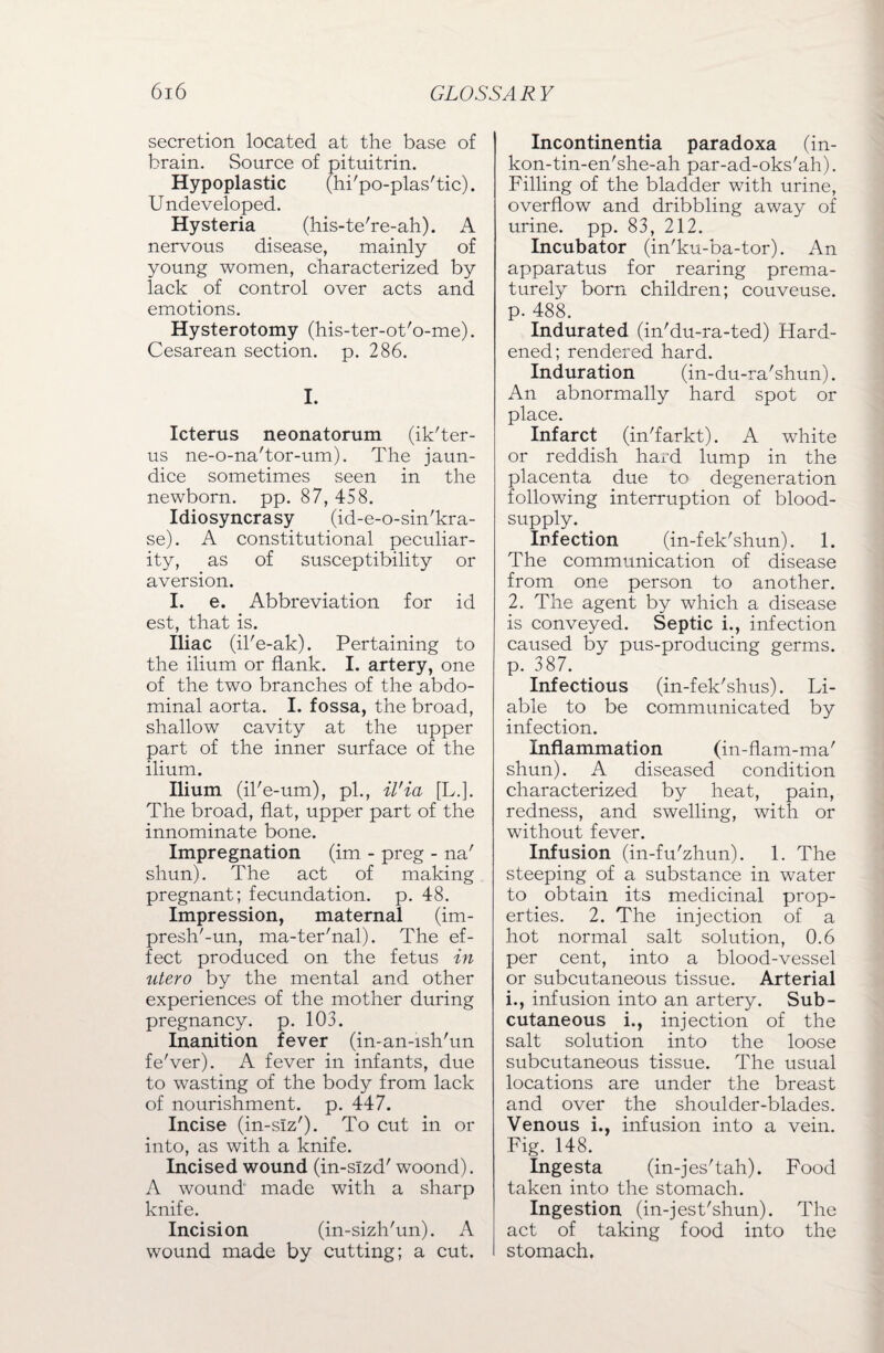 secretion located at the base of brain. Source of pituitrin. Hypoplastic (hi'po-plas'tic). Undeveloped. Hysteria (his-te're-ah). A nervous disease, mainly of young women, characterized by lack of control over acts and emotions. Hysterotomy (his-ter-ot'o-me). Cesarean section, p. 286. I. Icterus neonatorum (ik'ter- us ne-o-na'tor-um). The jaun¬ dice sometimes seen in the newborn, pp. 87, 458. Idiosyncrasy (id-e-o-sin'kra- se). A constitutional peculiar¬ ity, as of susceptibility or aversion. I. e. Abbreviation for id est, that is. Iliac (il'e-ak). Pertaining to the ilium or flank. I. artery, one of the two branches of the abdo¬ minal aorta. I. fossa, the broad, shallow cavity at the upper part of the inner surface of the ilium. Ilium (il'e-um), pi., il'ia [L.]. The broad, flat, upper part of the innominate bone. Impregnation (im - preg - na' shun). The act of making pregnant; fecundation, p. 48. Impression, maternal (im- presh'-un, ma-ter'nal). The ef¬ fect produced on the fetus in utero by the mental and other experiences of the mother during pregnancy, p. 103. Inanition fever (in-an-ish'un fe'ver). A fever in infants, due to wasting of the body from lack of nourishment, p. 447. Incise (in-slz'). To cut in or into, as with a knife. Incised wound (in-slzd' woond). A wound made with a sharp knife. Incision (in-sizh'un). A wound made by cutting; a cut. Incontinentia paradoxa (in- kon-tin-en'she-ah par-ad-oks'ah). Filling of the bladder with urine, overflow and dribbling away of urine, pp. 83, 212. Incubator (in'ku-ba-tor). An apparatus for rearing prema¬ turely bom children; couveuse. p. 488. Indurated (in'du-ra-ted) Hard¬ ened; rendered hard. Induration (in-du-ra'shun). An abnormally hard spot or place. Infarct (in'farkt). A white or reddish hard lump in the placenta due to degeneration following interruption of blood- supply. Infection (in-fek'shun). 1. The communication of disease from one person to another. 2. The agent by which a disease is conveyed. Septic i., infection caused by pus-producing germs, p. 387. Infectious (in-fek'shus). Li¬ able to be communicated by infection. Inflammation (in-flam-ma' shun). A diseased condition characterized by heat, pain, redness, and swelling, with or without fever. Infusion (in-fu'zhun). 1. The steeping of a substance in water to obtain its medicinal prop¬ erties. 2. The injection of a hot normal salt solution, 0.6 per cent, into a blood-vessel or subcutaneous tissue. Arterial i., infusion into an artery. Sub¬ cutaneous i., injection of the salt solution into the loose subcutaneous tissue. The usual locations are under the breast and over the shoulder-blades. Venous i., infusion into a vein. Fig. 148. Ingesta (in-jes'tah). Food taken into the stomach. Ingestion (in-jest'shun). The act of taking food into the stomach.
