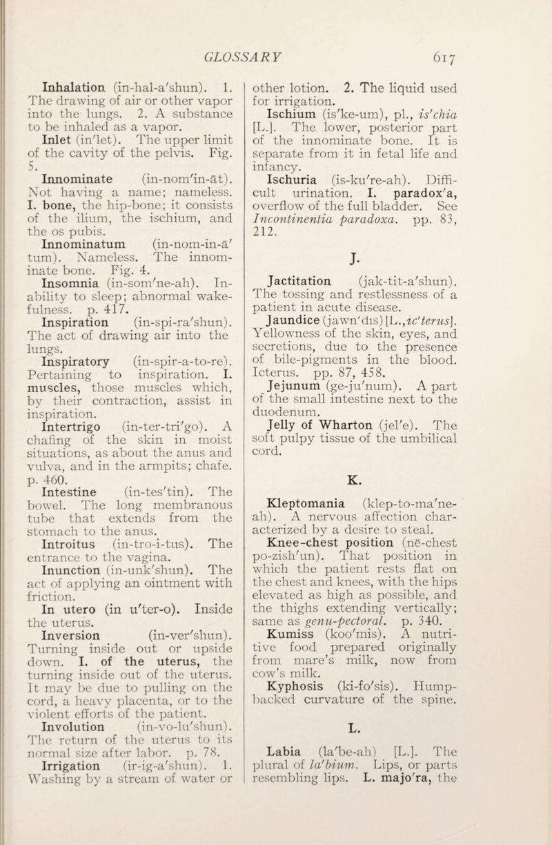 Inhalation, (in-hal-a'shun). 1. The drawing of air or other vapor into the lungs. 2. A substance to be inhaled as a vapor. Inlet (in'let). The upper limit of the cavity of the pelvis. Fig. 5. Innominate (in-nom'in-at). Not having a name; nameless. I. bone, the hip-bone; it consists of the ilium, the ischium, and the os pubis. Innominatum (in-nom-in-a' turn). Nameless. The innom¬ inate bone. Fig. 4. Insomnia (in-som'ne-ah). In¬ ability to sleep; abnormal wake¬ fulness. p. 417. Inspiration (in-spi-ra'shun). The act of drawing air into the lungs. Inspiratory (in-spir-a-to-re). Pertaining to inspiration. I. muscles, those muscles which, by their contraction, assist in inspiration. Intertrigo (in-ter-tri'go). A chafing of the skin in moist situations, as about the anus and vulva, and in the armpits; chafe, p. 460. Intestine (in-tes'tin). The bowel. The long membranous tube that extends from the stomach to the anus. Introitus (in-tro-i-tus). The entrance to the vagina. Inunction (in-unk'shun). The act of applying an ointment with friction. In utero (in u'ter-o). Inside the uterus. Inversion (in-ver'shun). Turning inside out or upside down. I. of the uterus, the turning inside out of the uterus. It may be due to pulling on the cord, a heavy placenta, or to the violent efforts of the patient. Involution (in-vo-lu'shun). The return of the uterus to its normal size after labor, p. 78. Irrigation (ir-ig-a'shun). 1. Washing by a stream of water or other lotion. 2. The liquid used for irrigation. Ischium (is'ke-um), pi., is'chia [L.]. The lower, posterior part of the innominate bone. It is separate from it in fetal life and infancy. Ischuria (is-ku're-ah). Diffi¬ cult urination. I. paradox'a, overflow of the full bladder. See Incontinentia paradoxa. pp. 83, 212. J- Jactitation (jak-tit-a'shun). The tossing and restlessness of a patient in acute disease. Jaundice (jawn'dis) \L.^c'terus\. Yellowness of the skin, eyes, and secretions, due to the presence of bile-pigments in the blood. Icterus, pp. 87, 458. Jejunum (ge-ju'num). A part of the small intestine next to the duodenum. Jelly of Wharton (jel'e). The soft pulpy tissue of the umbilical cord. K. Kleptomania (klep-to-ma'ne- ah). A nervous affection char¬ acterized by a desire to steal. Knee-chest position (ne-chest po-zish'un). That position in which the patient rests flat on the chest and knees, with the hips elevated as high as possible, and the thighs extending vertically; same as genu-pectoral, p. 340. Kumiss (koo'mis). A nutri¬ tive food prepared originally from mare’s milk, now from cow’s milk. Kyphosis (ki-fo'sis). Hump¬ backed curvature of the spine. L. Labia (la'be-ah) [L.]. The plural of la'bium. Lips, or parts resembling lips. L. majo'ra, the