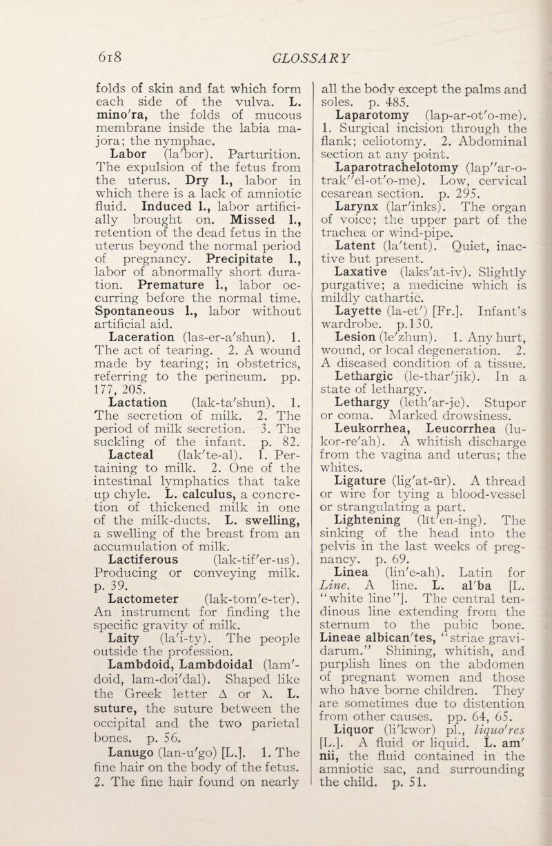 folds of skin and fat which form each side of the vulva. L. mino'ra, the folds of mucous membrane inside the labia ma- jora; the nymphae. Labor (la'bor). Parturition. The expulsion of the fetus from the uterus. Dry 1., labor in which there is a lack of amniotic fluid. Induced 1., labor artifici¬ ally brought on. Missed 1., retention of the dead fetus in the uterus beyond the normal period of pregnancy. Precipitate 1., labor of abnormally short dura¬ tion. Premature 1., labor oc¬ curring before the normal time. Spontaneous 1., labor without artificial aid. Laceration (las-er-a'shun). 1. The act of tearing. 2. A wound made by tearing; in obstetrics, referring to the perineum, pp. 177, 205. Lactation (lak-ta'shun). 1. The secretion of milk. 2. The period of milk secretion. 3. The suckling of the infant, p. 82. Lacteal (lak'te-al). 1. Per¬ taining to milk. 2. One of the intestinal lymphatics that take up chyle. L. calculus, a concre¬ tion of thickened milk in one of the milk-ducts. L. swelling, a swelling of the breast from an accumulation of milk. Lactiferous (lak-tif'er-us). Producing or conveying milk, p. 39. Lactometer (lak-tom'e-ter). An instrument for finding the specific gravity of milk. Laity (la'i-ty). The people outside the profession. Lambdoid, Lambdoidal (lam'- doid, lam-doi'dal). Shaped like the Greek letter A or X. L. suture, the suture between the occipital and the two parietal bones, p. 56. Lanugo (lan-u'go) [L.]. 1. The fine hair on the body of the fetus. 2. The fine hair found on nearly all the body except the palms and soles, p. 485. Laparotomy (lap-ar-ot'o-me). 1. Surgical incision through the flank; celiotomy. 2. Abdominal section at any point. Laparotrachelotomy (lapar-o- trakel-ot'o-me). Low, cervical cesarean section, p. 295. Larynx (lar'inks). The organ of voice; the upper part of the trachea or wind-pipe. Latent (la'tent). Quiet, inac¬ tive but present. Laxative (laks'at-iv). Slightly purgative; a medicine which is mildly cathartic. Layette (la-et') [Fr.]. Infant’s wardrobe, p.130. Lesion (le'zhun). 1. Any hurt, wound, or local degeneration. 2. A diseased condition of a tissue. Lethargic (le-thar'jik). In a state of lethargy. Lethargy (leth'ar-je). Stupor or coma. Marked drowsiness. Leukorrhea, Leucorrhea (lu- kor-re'ah). A whitish discharge from the vagina and uterus; the whites. Ligature (lig'at-ur). A thread or wire for tying a blood-vessel or strangulating a part. Lightening (lit'en-ing). The sinking of the head into the pelvis in the last weeks of preg¬ nancy. p. 69. Linea (lin'e-ah). Latin for Line. A line. L. al'ba [L. “white line”]. The central ten¬ dinous line extending from the sternum to the pubic bone. Lineae albican'tes, “striae gravi¬ darum.” Shining, whitish, and purplish lines on the abdomen of pregnant women and those who have borne children. They are sometimes due to distention from other causes, pp. 64, 65. Liquor (li'kwor) pi., liquo'res [L.]. A fluid or liquid. L. am' nii, the fluid contained in the amniotic sac, and surrounding the child, p. 51.