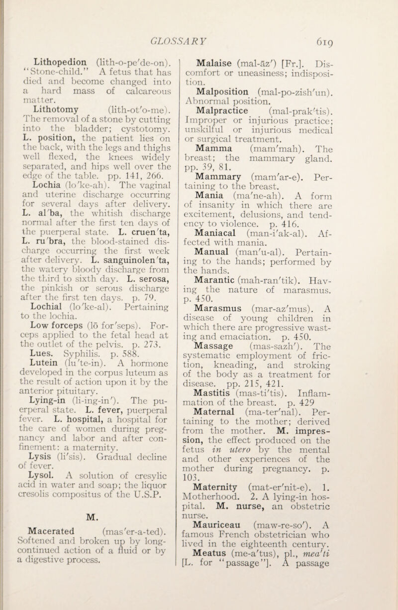 Lithopedion (lith-o-pe'dc-on). “Stone-child. A fetus that has died and become changed into a hard mass of calcareous matter. Lithotomy (lith-ot'o-me). The removal of a stone by cutting into the bladder; cystotomy. L. position, the patient lies on the back, with the legs and thighs well flexed, the knees widely separated, and hips well over the edge of the table, pp. 141, 266. Lochia (lo'ke-ah). The vaginal and uterine discharge occurring for several days after delivery. L. al ba, the whitish discharge normal after the first ten days of the puerperal state. L. cruen'ta, L. ru'bra, the blood-stained dis¬ charge occurring the first week after delivery. L. sanguinolen'ta, the watery bloody discharge from the third to sixth day. L. serosa, the pinkish or serous discharge after the first ten days. p. 79. Lochial (lo'ke-al). Pertaining to the lochia. Low forceps (15 for'seps). For¬ ceps applied to the fetal head at the outlet of the pelvis, p. 273. Lues. Syphilis, p. 588. Lutein (lu'te-in). A hormone developed in the corpus luteum as the result of action upon it by the anterior pituitary. Lying-in (li-ing-in')- The pu¬ erperal state. L. fever, puerperal fever. L. hospital, a hospital for the care of women during preg¬ nancy and labor and after con¬ finement: a maternity. Lysis (li'sis). Gradual decline of fever. Lysol. A solution of cresylic acid in water and soap; the liquor cresolis compositus of the U.S.P. M. Macerated (mas'er-a-ted). Softened and broken up by long- continued action of a fluid or by a digestive process. Malaise (mal-az') [Fr.]. Dis¬ comfort or uneasiness; indisposi¬ tion. Malposition (mal-po-zish'un). Abnormal position. Malpractice (mal-prak'tis). Improper or injurious practice; unskilful or injurious medical or surgical treatment. Mamma (mam'mah). The breast; the mammary gland, pp. 39, 81. Mammary (mam'ar-e). Per¬ taining to the breast. Mania (ma'ne-ah). A form of insanity in which there are excitement, delusions, and tend¬ ency to violence, p. 416. Maniacal (man-i'ak-al). Af¬ fected with mania. Manual (man'u-al). Pertain¬ ing to the hands; performed by the hands. Marantic (mah-ran'tik). Hav¬ ing the nature of marasmus, p. 450. Marasmus (mar-az'mus). A disease of young children in which there are progressive wast¬ ing and emaciation, p. 450. Massage (mas-sazh'). The systematic employment of fric¬ tion, kneading, and stroking of the body as a treatment for disease, pp. 215, 421. Mastitis (mas-ti'tis). Inflam¬ mation of the breast, p. 429 Maternal (ma-ter'nal). Per¬ taining to the mother; derived from the mother. M. impres¬ sion, the effect produced on the fetus in utero by the mental and other experiences of the mother during pregnancy, p. 103. Maternity (mat-er'nit-e). 1. Motherhood. 2. A lying-in hos¬ pital. M. nurse, an obstetric nurse. Mauriceau (maw-re-so'). A famous French obstetrician who lived in the eighteenth century. Meatus (me-a'tus), pi., mea'ti [L. for “passage”]. A passage