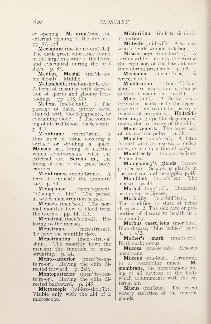 or opening. M. urina'rius, the external opening of the urethra, pp. 37, 454. Meconium (me-ko'ne-um) [L.]. The dark green substance found in the large intestine of the fetus, and evacuated during the first days. p. 87. Median, Mesial (me'de-an, me'she-al). Middle. Melancholia (mel-an-ko'le-ah). A form of insanity with depres¬ sion of spirits and gloomy fore¬ bodings. pp. 218, 416. Melena (mel-e'nah). 1. The passage of dark, pitchy feces, stained with blood-pigments, or containing blood. 2. The vomit¬ ing of altered blood; black vomit, p. 447. Membrane (mem'bran). A thin layer of tissue covering a surface or dividing a space. Mucous m., lining of cavities which communicate with the external air. Serous m., the lining of one of the great body cavities. Membranes (mem'brans). A term to indicate the amniotic sac. p. 73. Menopause (men'o-pawz). “Change of life.” The period at which menstruation ceases. Menses (men'sez.) The nor¬ mal monthly flow of blood from the uterus, pp. 44, 115. Menstrual (men'stru-al). Re¬ lating to the menses. Menstruate (men'stru-at). To have the monthly flow. Menstruation (men - stru - a' shun). The monthly flow; the menses; the function of men¬ struating. p. 44. Mento-anterior (men”to-an- te're-or). Having the chin di¬ rected forward, p. 249. Mentoposterior (men”to-pos- te're-or). Having the chin di¬ rected backward, p. 249. Microscopic (mi-kro-skop'ik). Visible only with the aid of a microscope. Micturition (mik-tu-rish'un). Urination. Midwife (mid'wif). A woman who attends women in labor. Miscarriage (mis-kar'rij). A term used by the laity to describe the expulsion of the fetus at any time during pregnancy, p. 68. Misnomer (mis-no finer). A wrong name. Modification (mod'fif-ik-a/ shun). An alteration; a change of form or condition, p. 523. Mole (mol). A fleshy mass formed in the uterus by the degen¬ eration of an ovum in the early months of pregnancy. Hydatidi- form m., a grape-like degenerated ovum, due to disease of the villi. Mons veneris. The large pad of fat over the pubes, p. 36. Monster (mon'ster). A fetus formed with an excess, a defici¬ ency, or a malposition of parts. Monstrosity (mon-strosfit-e). A monster. Montgomery’s glands (mont- gom'er-ez). Sebaceous glands in the areola around the nipple, p. 40. Monthlies (month fiez). The menses, p. 44. Morbid (mor'bid). Diseased; pertaining to disease. Morbidity (mor-bid'it-e). 1. The condition or state of being diseased. 2. The sick rate or pro¬ portion of disease to health in a community. Morbus caenTleus (mor'bus). Blue disease, “blue babies” have it. p. 452. Mother’s mark (muth'erz). Birthmark; nevus. Mucosa (mu-ko'sah). Mucous membrane. Mucous (mu-kus). Pertaining to or resembling mucus. M. membrane, the membranous lin¬ ing of all cavities of the body which communicate with the ex¬ ternal air. Mucus (mu'kus). The viscid watery secretion of the mucous glands.