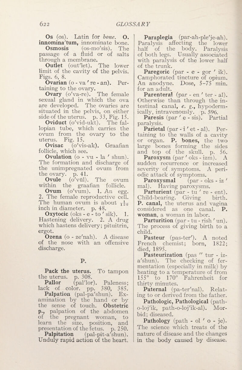 Os (os). Latin for bone. O. innomina'tum, innominate bone. Osmosis (os-mo'sis). The passage of a fluid or of salts through a membrane. Outlet (out'let). The lower limit of the cavity of the pelvis. Figs. 6, 8. Ovarian (o - va ' re - an). Per¬ taining to the ovary. Ovary (o'va-re). The female sexual gland in which the ova are developed. The ovaries are situated in the pelvis, on either side of the uterus, p. 33, Fig. 15. Oviduct (o'vid-ukt). The fal¬ lopian tube, which carries the ovum from the ovary to the uterus. Fig. 15. Ovisac (o'vis-ak). Graafian follicle, which see. Ovulation (o - vu - la ' shun). The formation and discharge of the unimpregnated ovum from the ovary, p. 41. Ovule (o'vul). The ovum within the graafian follicle. Ovum (o'vum). 1. An egg. 2. The female reproductive cell. The human ovum is about t|q inch in diameter, p. 48. Oxytocic (oks - e - to ' sik). 1. Hastening delivery. 2. A drug which hastens delivery; pituitrin, ergot. Ozena (o - ze'nah). A disease of the nose with an offensive discharge. P. Pack the uterus. To tampon the uterus, p. 308. Pallor (pal'lor). Paleness; lack of color, pp. 380, 385. Palpation (pal-pa'shun). Ex¬ amination by the hand or by the sense of touch. Obstetric p., palpation of the abdomen of the pregnant woman, to learn the size, position, and presentation of the fetus, p. 250. Palpitation (pal-pit-a'shun). Unduly rapid action of the heart. Paraplegia (par-ah-ple'je-ah). Paralysis affecting the lower half of the body. Paralysis of both legs. Usually associated with paralysis of the lower half of the trunk. Paregoric (par - e - gor ' ik). Camphorated tincture of opium. An anodyne. Dose, 5-75 min. for an adult. Parenteral (par - en ' ter - al). Otherwise than through the in¬ testinal canal, e. g., hypoderm¬ ically, intravenously, p. 596. Paresis (par ’ e - sis). Partial paralysis. Parietal (par - i' et - al). Per¬ taining to the walls of a cavity or organ. P. bones, the two large bones forming the sides and top of the skull, p. 56. Paroxysm (par ' oks - izm). A sudden recurrence or increased severity of symptoms. A peri¬ odic attack of symptoms. Paroxysmal (par - oks - iz ' mal). Having paroxysms. Parturient (par - tu ' re - ent). Child-bearing. Giving birth. P. canal, the uterus and vagina considered as one canal. P. woman, a woman in labor. Parturition (par - tu - rish ' un). The process of giving birth to a child. Pasteur (pas-ter'). A noted French chemist; born, 1822; died, 1895. Pasteurization (pas  tur - iz- a'shun). The checking of fer¬ mentation (especially in milk) by heating to a temperature of from 155° to 170° Fahrenheit for thirty minutes. Paternal (pa-ter'nal). Relat¬ ing to or derived from the father. Pathologic, Pathological (path- o-loj'ik, path-o-loj'ik-al). Mor¬ bid; diseased. Pathology (path - ol ' o - je). The science which treats of the nature of disease and the changes in the body caused by disease.