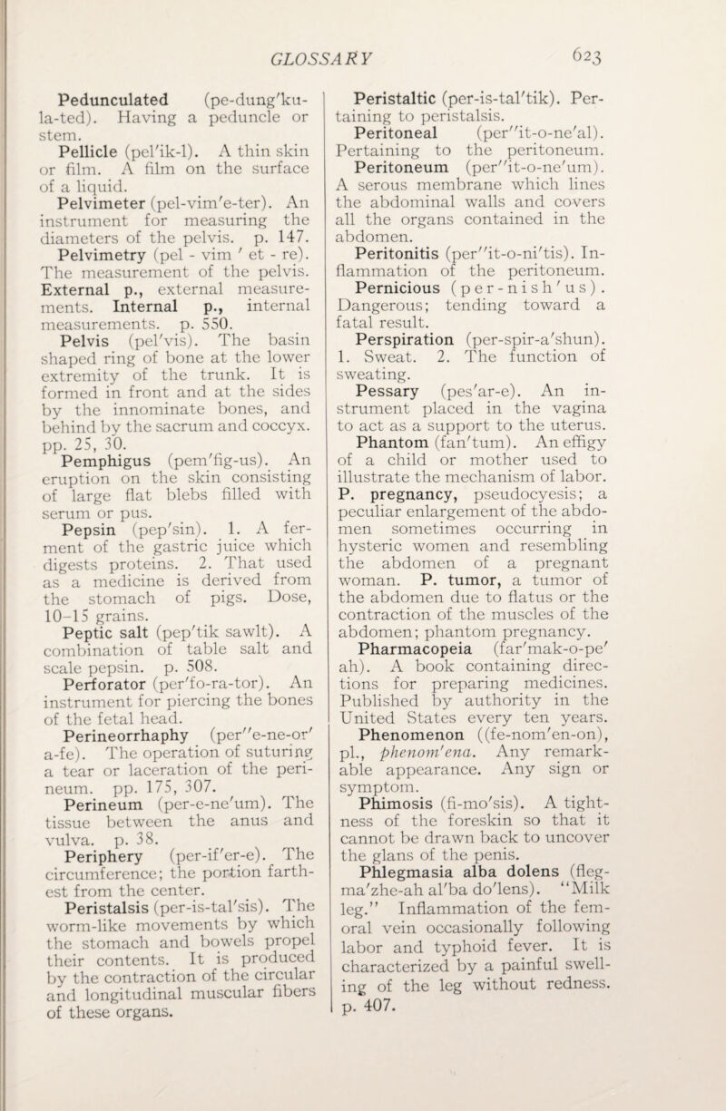 Pedunculated (pe-dung'ku- la-ted). Having a peduncle or stem. Pellicle (pel'ik-1). A thin skin or film. A film on the surface of a liquid. Pelvimeter (pel-vim'e-ter). An instrument for measuring the diameters of the pelvis, p. 147. Pelvimetry (pel - vim ' et - re). The measurement of the pelvis. External p., external measure¬ ments. Internal p., internal measurements, p. 550. Pelvis (pel'vis). The basin shaped ring of bone at the lower extremity of the trunk. It is formed in front and at the sides by the innominate bones, and behind by the sacrum and coccyx, pp. 25, 30. Pemphigus (pem'fig-us). An eruption on the skin consisting of large flat blebs filled with serum or pus. Pepsin (pep'sin). 1. A fer¬ ment of the gastric juice which digests proteins. 2. That used as a medicine is derived from the stomach of pigs. Dose, 10-15 grains. Peptic salt (pep'tik sawlt). A combination of table salt and scale pepsin, p. 508. Perforator (per'fo-ra-tor). An instrument for piercing the bones of the fetal head. Perineorrhaphy (pere-ne-or' a-fe). The operation of suturing a tear or laceration of the peri¬ neum. pp. 175, 307. Perineum (per-e-ne'um). The tissue between the anus and vulva, p. 38. Periphery (per-if'er-e). The circumference; the portion farth¬ est from the center. Peristalsis (per-is-tal'sis). The worm-like movements by which the stomach and bowels propel their contents. It is produced by the contraction of the circular and longitudinal muscular fibers of these organs. Peristaltic (per-is-tal'tik). Per¬ taining to peristalsis. Peritoneal (perit-o-ne'al). Pertaining to the peritoneum. Peritoneum (perit-o-ne'um). A serous membrane which lines the abdominal walls and covers all the organs contained in the abdomen. Peritonitis (perit-o-ni'tis). In¬ flammation of the peritoneum. Pernicious (per-nish'us) . Dangerous; tending toward a fatal result. Perspiration (per-spir-a'shun). 1. Sweat. 2. The function of sweating. Pessary (pes'ar-e). An in¬ strument placed in the vagina to act as a support to the uterus. Phantom (fan'tum). An effigy of a child or mother used to illustrate the mechanism of labor. P. pregnancy, pseudocyesis; a peculiar enlargement of the abdo¬ men sometimes occurring in hysteric women and resembling the abdomen of a pregnant woman. P. tumor, a tumor of the abdomen due to flatus or the contraction of the muscles of the abdomen; phantom pregnancy. Pharmacopeia (far'mak-o-pe' ah). A book containing direc¬ tions for preparing medicines. Published by authority in the United States every ten years. Phenomenon ((fe-nom'en-on), pi., phenom'ena. Any remark¬ able appearance. Any sign or symptom. Phimosis (fi-mo'sis). A tight¬ ness of the foreskin so that it cannot be drawn back to uncover the glans of the penis. Phlegmasia alba dolens (fleg- ma'zhe-ah al'ba do'lens). “Milk leg.” Inflammation of the fem¬ oral vein occasionally following labor and typhoid fever. It is characterized by a painful swell¬ ing of the leg without redness, p. 407.