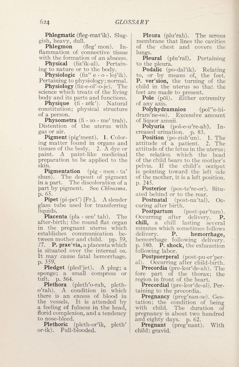 Phlegmatic (fleg-mat'ik). Slug¬ gish, heavy, dull. Phlegmon (fleg' mon). In¬ flammation of connective tissue with the formation of an abscess. Physical (fiz'ik-al). Pertain¬ ing to nature or to the body. Physiologic (fiz e - o - loj'ik). Pertaining to physiology; normal. Physiology (fiz-e-ol'-o-je). The science which treats of the living body and its parts and functions. Physique (fi - zek'). Natural constitution; physical structure of a person. Physometra (fi - so - me' trah). Distention of the uterus with gas or air. Pigment (pig'ment). 1. Color¬ ing matter found in organs and tissues of the body. 2. A dye or paint. A paint-like medicinal preparation to be applied to the skin. Pigmentation (pig - men - ta' shun). The deposit of pigment in a part. The discoloration of a part by pigment. See Chloasma. p. 65. Pipet (pi-pet') [Fr.]. A slender glass tube used for transferring liquids. Placenta (pla - sen' tah). The after-birth; the round flat organ in the pregnant uterus which establishes communication be¬ tween mother and child, pp. 59, 77. P. prae'via, a placenta which is situated over the internal os. It may cause fatal hemorrhage, p. 359. Pledget (pled'jet). A plug; a sponge; a small compress or tuft. p. 564. Plethora (pleth'o-rah, pleth- o'rah). A condition in which there is an excess of blood in the vessels. It is attended by a feeling of fulness in the head, florid complexion, and a tendency to nose-bleed. Plethoric (pleth-or'ik, pleth' or-ik). Full-blooded. Pleura (plu'rah). The serous membrane that lines the cavities of the chest and covers the lungs. Pleural (plu'ral). Pertaining to the pleura. Podalic (po-dal'ik). Relating to, or by means of, the feet. P. ver'sion, the turning of the child in the uterus so that the feet are made to present. Pole (pol). Either extremity of any axis. Polyhydramnios (pole-hi- dram'ne-os). Excessive amount of liquor amnii. Polyuria (pol-e-u're-ah). In¬ creased urination, p. 83. Position (po-zish'un). 1. The attitude of a patient. 2. The attitude of the fetus in the uterus; the relation which the head of the child bears to the mother’s pelvis. If the child’s occiput is pointing toward the left side of the mother, it is a left position, p. 245. Posterior (pos-te're-or). Situ¬ ated behind or to the rear. Postnatal (post-na'tal). Oc- curing after birth. Postpartum (post-par'tum). Occurring after delivery. P. chill, a chill lasting several minutes which sometimes follows delivery. P. hemorrhage, hemorrhage following delivery, p. 380. P. shock, the exhaustion following labor. Postpuerperal (post-pu-er'per- al). Occurring after child-birth. Precordia (pre-kor'de-ah). The fore part of the thorax; the region in front of the heart. Precordial (pre-kor'de-al). Per¬ taining to the precordia. Pregnancy (preg'nan-se). Ges¬ tation; the condition of being with child. The duration of pregnancy is about two hundred and eighty days. p. 62. Pregnant (preg'nant). With child; gravid.