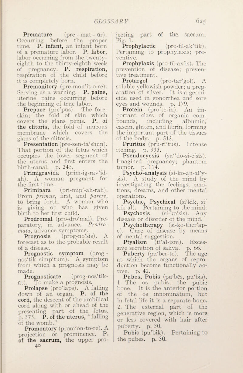 Premature (pre - mat - ur). Occurring before the proper time. P. infant, an infant born of a premature labor. P. labor, labor occurring from the twenty- eighth to the thirty-eighth week of pregnancy. P. respiration, respiration of the child before it is completely born. Premonitory (pre-mon'it-o-re). Serving as a warning. P. pains, uterine pains occurring before the beginning of true labor. Prepuce (pre'pus). The fore¬ skin; the fold of skin which covers the glans penis. P. of the clitoris, the fold of mucous membrane which covers the glans of the clitoris. Presentation (pre-zen-ta'shun). That portion of the fetus which occupies the lower segment of the uterus and first enters the birth-canal, p. 245. Primigravida (prim-ig-rav'id- ah). A woman pregnant for the first time. Primipara (pri-mip'-ah-rah). From primus, first, and parere, to bring forth. A woman who is giving or who has given birth to her first child. Prodromal (pro-dro'mal). Pre¬ paratory, in advance. Prodro- mata, advance symptoms. Prognosis (prog-no'sis). A forecast as to the probable result of a disease. Prognostic symptom (prog - nos'tik simp'tum). A symptom from which a prognosis may be made. Prognosticate (prog-nos'tik- at). To make a prognosis. Prolapse (pro'laps). A falling down of an organ. P. of the cord, the descent of the umbilical cord along with or ahead of the presenting part of the fetus, p. 375. P. of the uterus, “falling of the womb. Promontory (prom'on-to-re). A projection or prominence. P- of the sacrum, the upper pro- 40 jecting part of the sacrum. Fig. 1. Prophylactic (pro-fil-ak'tik). Pertaining to prophylaxis; pre¬ ventive. Prophylaxis (pro-fil-ax'is). The prevention of disease; preven¬ tive treatment. Protargol (pro-tar'gol). A soluble yellowish powder; a prep¬ aration of silver. It is a germi¬ cide used in gonorrhea and sore eyes and wounds, p. 179. Protein (pro'te-in). An im¬ portant class of organic com¬ pounds, including albumin, casein, gluten, and fibrin, forming the important part of the tissues of the body. p. 513. Pruritus (pru-ri'tus). Intense itching, p. 333. Pseudocyesis (sudo-si-e'sis). Imagined pregnancy; phantom tumor, p. 114. Psycho-analysis (si-ko-an-al'y- sis). A study of the mind by investigating the feelings, emo¬ tions, dreams, and other mental operations. Psychic, Psychical (si'kik, si' kik-al). Pertaining to the mind. Psychosis (si-ko'sis). Any disease or disorder of the mind. Psychotherapy (si-ko-ther'ap- e). Cure of disease by means of mental suggestion. Ptyalism (ti'al-izm). Exces¬ sive secretion of saliva, p. 66. Puberty (pu'ber-te). The age at which the organs of repro¬ duction become functionally ac¬ tive. p. 42. Pubes, Pubis (pu'bes, pu'bis). 1. The os pubis; the pubic bone. It is the anterior portion of the os innominatum, but in fetal life it is a separate bone. 2. The external part of the generative region, which is more or less covered with hair after puberty, p. 30. Pubic (pu'bik). Pertaining to the pubes, p. 30.