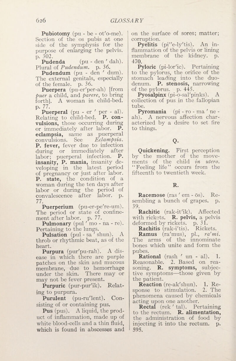 Pubiotomy (pu - be - ot'o-me). Section of the os pubis at one side of the symphysis for the purpose of enlarging the pelvis, p. 302. Pudenda (pu - den ' dah). Plural of Pudendum, p. 36. Pudendum (pu - den ' dum). The external genitals, especially of the female, p. 36. Puerpera (pu-er'per-ah) [from puer a child, and parere, to bring forth]. A woman in child-bed. p. 77. Puerperal (pu - er ' per - al). Relating to child-bed. P. con¬ vulsions, those occurring during or immediately after labor. P. eclampsia, same as puerperal convulsions. See Eclampsia. P. fever, fever due to infection during or immediately after labor; puerperal infection. P. insanity, P. mania, insanity de¬ veloping in the latest period of pregnancy or just after labor. P. state, the condition of a woman during the ten days after labor or during the period of convalescence after labor, p. 77. Puerperium (pu-er-pe're-um). The period or state of confine¬ ment after labor, p. 77. Pulmonary (pul' mo - ha - re). Pertaining to the lungs. Pulsation (pul - sa ' shun). A throb or rhythmic beat, as of the heart. Purpura (pur'pu-rah). A dis¬ ease in which there are purple patches on the skin and mucous membrane, due to hemorrhage under the skin. There may or may not be fever present. Purpuric (pur-pur'ik). Relat¬ ing to purpura. Purulent (pu-ru'lent). Con¬ sisting of or containing pus. Pus (pus). A liquid, the prod¬ uct of inflammation, made up of white blood-cells and a thin fluid, which is found in abscesses and on the surface of sores; matter; corruption. Pyelitis (pie-ly'tis). An in¬ flammation of the pelvis or lining membrane of the kidney, p. 470. Pyloric (pi-lor'ic). Pertaining to the pylorus, the orifice of the stomach leading into the duo¬ denum. P. stenosis, narrowing of the pylorus, p. 445. Pyosalpinx (pi-o-sal'pinks). A collection of pus in the fallopian tube. Pyromania (pi - ro - ma ' ne - ah). A nervous affection char¬ acterized by a desire to set fire to things. Q. Quickening. First perception by the mother of the move¬ ments of the child in utero. “Feeling life” occurs from the fifteenth to twentieth week. R. Racemose (ras ' em - os). Re¬ sembling a bunch of grapes, p. 39. Rachitic (rak-it'ik). Affected with rickets. R. pelvis, a pelvis deformed by rickets, p. 31. Rachitis (rak-i'tis). Rickets. Ramus (ra'mus), pi., ra'mi. The arms of the innominate bones which unite and form the pubes. Rational (rash ' un - al). 1. Reasonable. 2. Based on rea¬ soning. R. symptoms, subjec¬ tive symptoms—those given by the patient. Reaction (re-ak'shun). 1. Re¬ sponse to stimulation. 2. The phenomena caused by chemicals acting upon one another. Rectal (rek ' tal). Pertaining to the rectum. R. alimentation, the administration of food by injecting it into the rectum, p. 595.