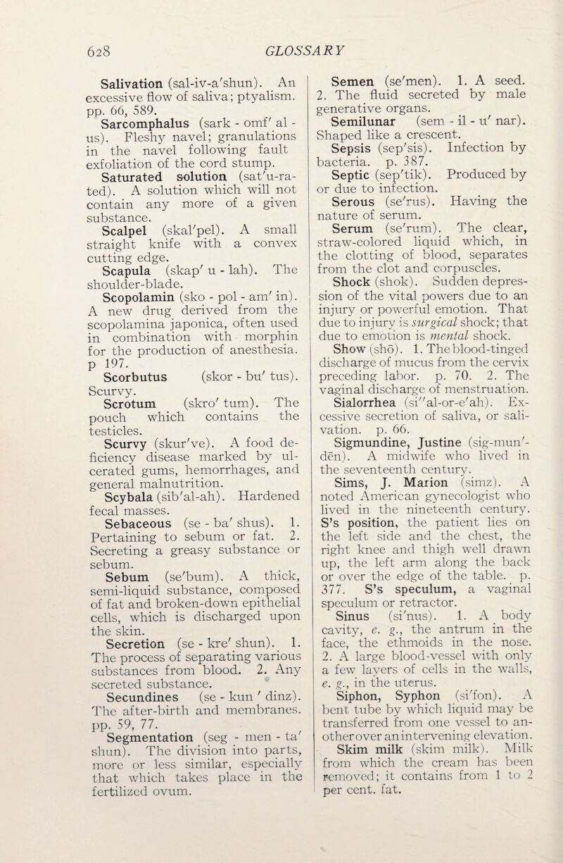 Salivation (sal-iv-a'shun). An excessive flow of saliva; ptyalism. pp. 66, 589. Sarcomphalus (sark - omf'.al - us). Fleshy navel; granulations in the navel following fault exfoliation of the cord stump. Saturated solution (sat'u-ra- ted). A solution which will not contain any more of a given substance. Scalpel (skal'pel). A small straight knife with a convex cutting edge. Scapula (skap' u - lah). The shoulder-blade. Scopolamin (sko - pol - am' in). A new drug derived from the scopolamina japonica, often used in combination with morphin for the production of anesthesia, p 197. Scorbutus (skor - bu' tus). Scurvy. Scrotum (skro' turn). The pouch which contains the testicles. Scurvy (skur've). A food de¬ ficiency disease marked by ul¬ cerated gums, hemorrhages, and general malnutrition. Scybala (sib'al-ah). Hardened fecal masses. Sebaceous (se - ba'shus). 1. Pertaining to sebum or fat. 2. Secreting a greasy substance or sebum. Sebum (se'bum). A thick, semi-liquid substance, composed of fat and broken-down epithelial cells, which is discharged upon the skin. Secretion (se - kre' shun). 1. The process of separating various substances from blood. 2. Any secreted substance. Secundines (se - kun ' dinz). The after-birth and membranes, pp. 59, 77. Segmentation (seg - men - ta shun). The division into parts, more or less similar, especially that which takes place in the fertilized ovum. Semen (se'men). 1. A seed. 2. The fluid secreted by male generative organs. Semilunar (sem - il - u' nar). Shaped like a crescent. Sepsis (sep'sis). Infection by bacteria, p. 387. Septic (sep'tik). Produced by or due to infection. Serous (se'rus). Having the nature of serum. Serum (se'rum). The clear, straw-colored liquid which, in the clotting of blood, separates from the clot and corpuscles. Shock (shok). Sudden depres¬ sion of the vital powers due to an injury or powerful emotion. That due to injury is surgical shock; that due to emotion is mental shock. Show t,sho). 1. The blood-tinged discharge of mucus from the cervix preceding labor, p. 70. 2. The vaginal discharge of menstruation. Sialorrhea (sial-or-e'ah). Ex¬ cessive secretion of saliva, or sali¬ vation. p. 66. Sigmundine, Justine (sig-mun'- den). A midwife who lived in the seventeenth century. Sims, J. Maiion (simz). A noted American gynecologist who lived in the nineteenth century. S’s position, the patient lies on the left side and the chest, the right knee and thigh well drawn up, the left arm along the back or over the edge of the table, p. 377. S’s speculum, a vaginal speculum or retractor. Sinus (si'nus). 1. A body cavity, e. g., the antrum in the face, the ethmoids in the nose. 2. A large blood-vessel with only a few layers of cells in the walls, e. g., in the uterus. Siphon, Syphon (si'fon). A bent tube by which liquid may be transferred from one vessel to an¬ other over an intervening elevation. Skim milk (skim milk). Milk from which the cream has been j removed; it contains from 1 to 2 per cent. fat.