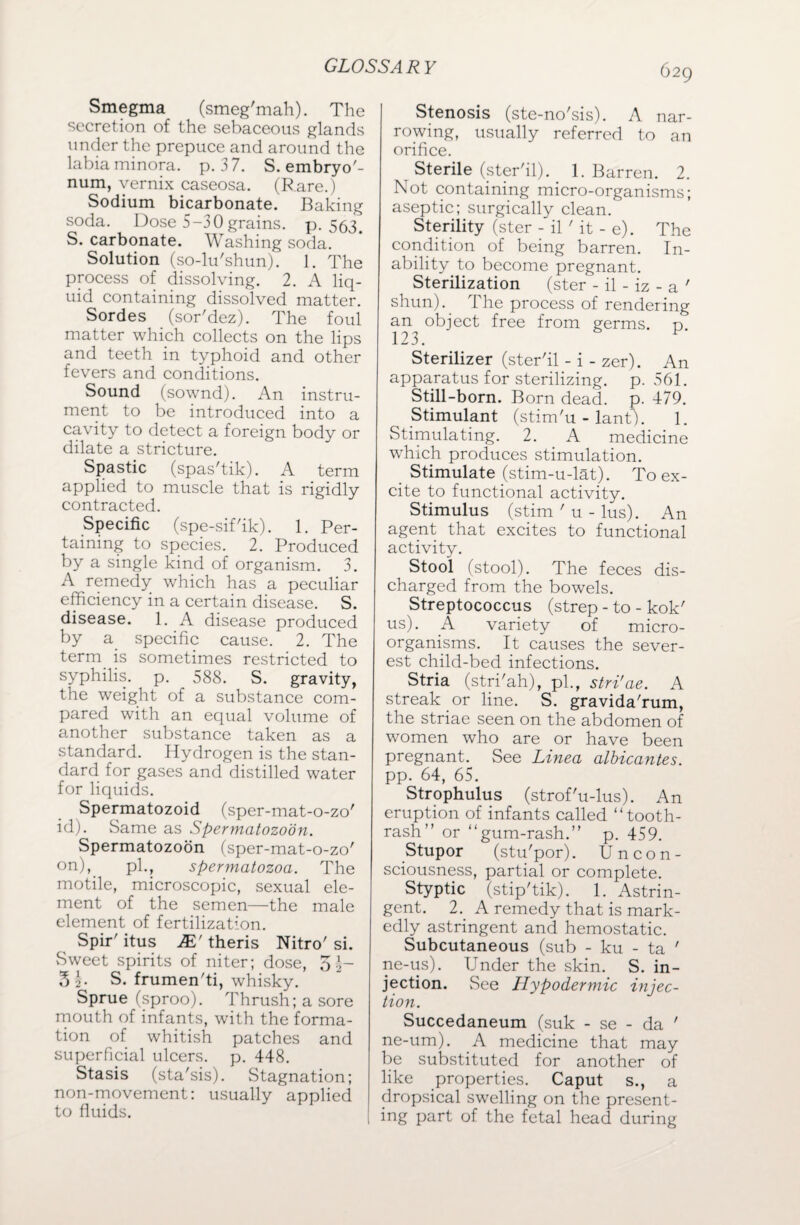 Smegma (smeg'mah). The secretion of the sebaceous glands under the prepuce and around the labia minora, p. 37. S. embryo'- num, vernix caseosa. (Rare.) Sodium bicarbonate. Baking soda. Dose 5-30 grains, p.563. S. carbonate. Washing soda. Solution (so-lu'shun). 1. The process of dissolving. 2. A liq¬ uid containing dissolved matter. Sordes (sor'dez). The foul matter which collects on the lips and teeth in typhoid and other fevers and conditions. Sound (sownd). An instru¬ ment to be introduced into a cavity to detect a foreign body or dilate a stricture. Spastic (spas'tik). A term applied to muscle that is rigidly contracted. Specific (spe-sif'ik). 1. Per¬ taining to species. 2. Produced by a single kind of organism. 3. A remedy which has a peculiar efficiency in a certain disease. S. disease. 1. A disease produced by a specific cause. 2. The term is sometimes restricted to syphilis, p. 588. S. gravity, the weight of a substance com¬ pared with an equal volume of another substance taken as a standard. Hydrogen is the stan¬ dard for gases and distilled water for liquids. Spermatozoid (sper-mat-o-zo' id). Same as Spermatozoon. Spermatozoon (sper-mat-o-zo' on), pi., spermatozoa. The motile, microscopic, sexual ele¬ ment of the semen—the male element of fertilization. Spir'itus jE'theris Nitro'si. Sweet spirits of niter; dose, S\~ 31 S. frumen'ti, whisky. Sprue (sproo). Thrush; a sore mouth of infants, with the forma¬ tion of whitish patches and superficial ulcers, p. 448. Stasis (sta'sis). Stagnation; non-movement: usually applied to fluids. Stenosis (ste-no'sis). A nar¬ rowing, usually referred to an orifice. Sterile (ster'il). 1. Barren. 2. Not containing micro-organisms; aseptic; surgically clean. Sterility (ster - il ' it - e). The condition of being barren. In¬ ability to become pregnant. Sterilization (ster - il - iz - a ' shun).. The process of rendering an object free from germs, d 123. Sterilizer (ster'il - i - zer). An apparatus for sterilizing, p. 561. Still-born. Born dead. p. 479. Stimulant (stim'u - lant). 1. Stimulating. 2. A medicine which produces stimulation. Stimulate (stim-u-lat). To ex¬ cite to functional activity. Stimulus (stim ' u - lus). An agent that excites to functional activity. Stool (stool). The feces dis¬ charged from the bowels. Streptococcus (strep - to - kok' us). A variety of micro¬ organisms. It causes the sever¬ est child-bed infections. Stria (stri'ah), pi., stri'ae. A streak or line. S. gravida'rum, the striae seen on the abdomen of women who are or have been pregnant. See Linea albicantes. pp. 64, 65. Strophulus (strof'u-lus). An eruption of infants called “tooth- rash” or “gum-rash.” p. 459. Stupor (stu'por). Uncon¬ sciousness, partial or complete. Styptic (stip'tik). 1. Astrin¬ gent. 2.. A remedy that is mark¬ edly astringent and hemostatic. Subcutaneous (sub - ku - ta ' ne-us). Under the skin. S. in¬ jection. See Hypodermic injec¬ tion. Succedaneum (suk - se - da ' ne-um). A medicine that may be substituted for another of like properties. Caput s., a dropsical swelling on the present¬ ing part of the fetal head during