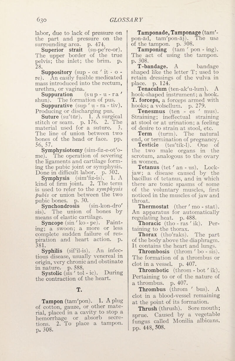 labor, due to lack of pressure on the part and pressure on the surrounding area. p. 474. Superior strait (su-pe're-or). The upper border of the true pelvis; the inlet; the brim. p. 28. Suppository (sup - oz ' it - o - re). An easily fusible medicated mass introduced into the rectum, urethra, or vagina. Suppuration (sup-u-ra' shun). The formation of pus. Suppurative (sup ' u - ra - tiv). Producing or discharging pus. Suture (su'tur). 1. A surgical stitch or seam. p. 176. 2. The material used for a suture. 3. The line of union between two bones of the head or face. pp. 56, 57. Symphysiotomy (sim-fiz-e-ot'o- me). The operation of severing the ligaments and cartilage form¬ ing the pubic joint or symphysis. Done in difficult labor, p. 302. Symphysis (simffiz-is). 1. A kind of firm joint. 2. The term is used to refer to the symphysis pubis or union between the two pubic bones, p. 30. Synchondrosis (sin-kon-dro' sis). The union of bones by means of elastic cartilage. Syncope (sin ' lco - pe). Faint¬ ing; a swoon; a more or less complete sudden failure of res¬ piration and heart action, p. 38L Syphilis (sif'il-is). A11 infec¬ tious disease, usually venereal in origin, very chronic and obstinate in nature, p. 588. Systolic (sis ' tol - ic). During the contraction of the heart. T. Tampon (tam'pon). 1. A plug of cotton, gauze, or other mate¬ rial, placed in a cavity to stop a hemorrhage or absorb secre¬ tions. 2. To place a tampon, p. 308. Tamponade, Tamponage (tam'- pon-ad, tam'pon-aj). The use of the tampon, p. 308. Tamponing (tarn ' pon - ing). The act of using the tampon, p. 308. T-bandage. A bandage shaped like the letter T; used to retain dressings of the vulva in place, p. 124. Tenaculum (ten-ak'u-lum). A hook-shaped instrument; a hook. T. forceps, a forceps armed with hooks; a volsellum. p. 279. Tenesmus (ten - es ' mus). Straining; ineffectual straining at stool or at urination; a feeling of desire to strain at stool, etc. Term (turm). The natural end, or termination of pregnancy. Testicle (tes'tik-1). One of the two male organs in the scrotum, analogous to the ovary in women. Tetanus (tet ' an - us). Lock¬ jaw; a disease caused by the bacillus of tetanus, and in which there are tonic spasms of some of the voluntary muscles, first noticed in the muscles of jaw and throat. Thermostat (ther ' mo - stat). An apparatus for automatically regulating heat. p. 488. Thoracic (tho - ras ' ik). Per¬ taining to the thorax. Thorax (tho'raks). The part of the body above the diaphragm. It contains the heart and lungs. Thrombosis (throm ' bo - sis). The formation of a thrombus or clot in a vessel, p. 407. Thrombotic (throm - bot ' ik). Pertaining to or of the nature of a thrombus, p. 407. Thrombus (throm ' bus). A clot in a blood-vessel remaining at the point of its formation. Thrush (thrush). Sore mouth; sprue. Caused by a vegetable fungus called Monilia albicans, pp. 448, 508.