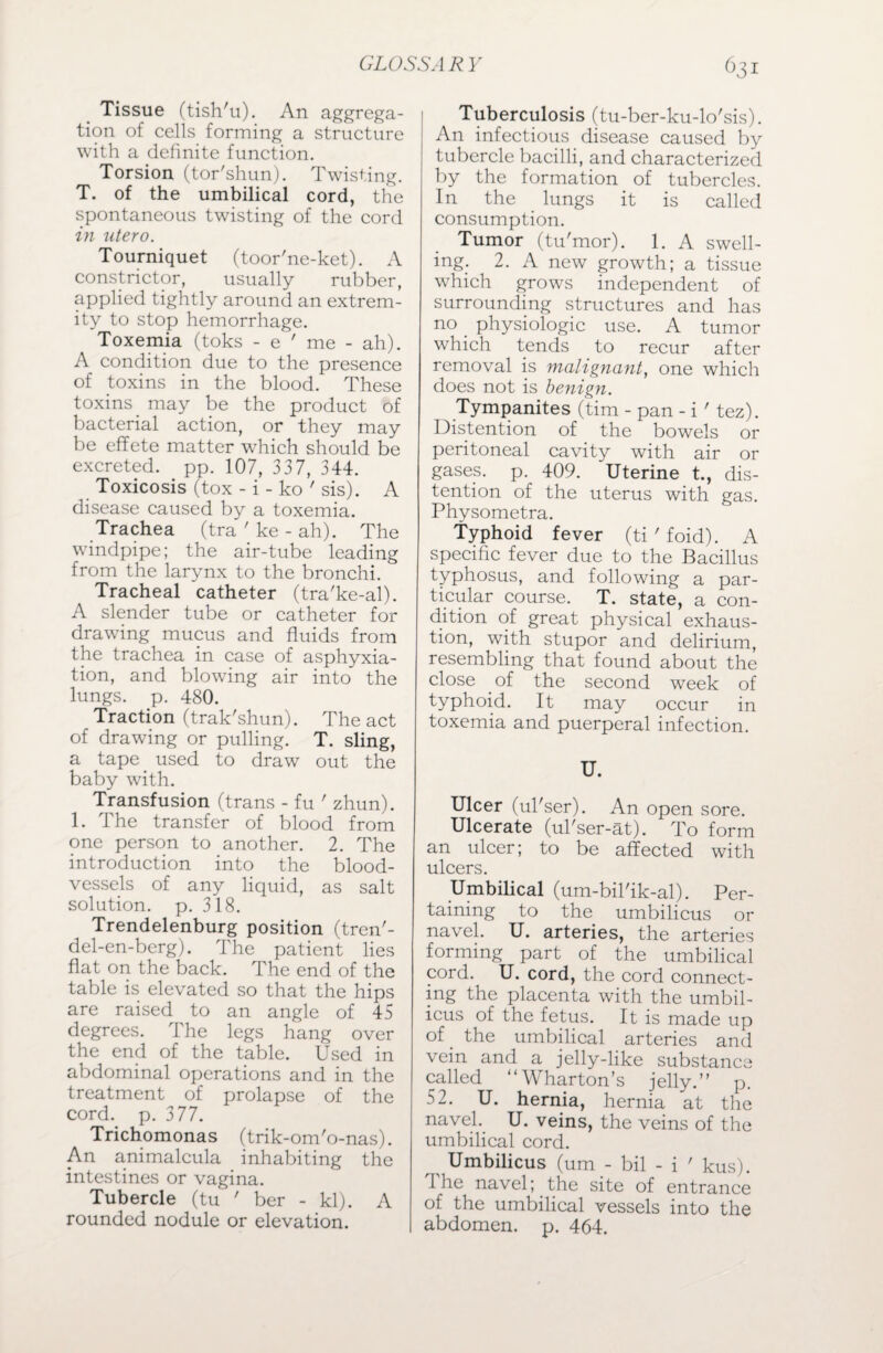 Tissue (tish'u). An aggrega¬ tion of cells forming a structure with a definite function. Torsion (tor'shun). Twisting. T. of the umbilical cord, the spontaneous twisting of the cord in utero. Tourniquet (toor'ne-ket). A constrictor, usually rubber, applied tightly around an extrem¬ ity to stop hemorrhage. Toxemia (toks - e ' me - ah). A condition due to the presence of toxins in the blood. These toxins may be the product of bacterial action, or they may be effete matter which should be excreted, pp. 107, 337, 344. Toxicosis (tox - i - ko ' sis). A disease caused by a toxemia. Trachea (tra ' ke - ah). The windpipe; the air-tube leading from the larynx to the bronchi. Tracheal catheter (tra'ke-al). A slender tube or catheter for drawing mucus and fluids from the trachea in case of asphyxia¬ tion, and blowing air into the lungs, p. 480. Traction (trak'shun). The act of drawing or pulling. T. sling, a tape. used to draw out the baby with. Transfusion (trans - fu ' zhun). 1. The transfer of blood from one person to another. 2. The introduction into the blood¬ vessels of any liquid, as salt solution, p. 318. Trendelenburg position (tren'- del-en-berg). The patient lies flat on the back. The end of the table is elevated so that the hips are raised to an angle of 45 degrees. The legs hang over the end of the table. Used in abdominal operations and in the treatment of prolapse of the cord. p. 377. Trichomonas (trik-om'o-nas). An animalcula inhabiting the intestines or vagina. Tubercle (tu ' ber - kl). A rounded nodule or elevation. Tuberculosis (tu-ber-ku-lo'sis). An infectious disease caused by tubercle bacilli, and characterized by the formation of tubercles. In the lungs it is called consumption. Tumor (tu'mor). 1. A swell¬ ing. 2. A new growth; a tissue which grows independent of surrounding structures and has no physiologic use. A tumor which tends to recur after removal is malignant, one which does not is benign. Tympanites (tim - pan - i ' tez). Distention of the bowels or peritoneal cavity with air or gases, p. 409. 'Uterine t., dis¬ tention of the uterus with gas. Physometra. Typhoid fever (ti ' foid). A specific fever due to the Bacillus typhosus, and following a par¬ ticular course. T. state, a con¬ dition of great physical exhaus¬ tion, with stupor and delirium, resembling that found about the close of the second week of typhoid. It may occur in toxemia and puerperal infection. U. Ulcer (ul'ser). An open sore. Ulcerate (ul'ser-at). To form an ulcer; to be affected with ulcers. Umbilical (um-bil'ik-al). Per¬ taining to the umbilicus or navel. U. arteries, the arteries forming part of the umbilical cord. U. cord, the cord connect¬ ing the placenta with the umbil¬ icus of the fetus. It is made up of. the umbilical arteries and vein and a jelly-like substance called “Wharton’s jelly.” p. 52. U. hernia, hernia at the navel. U. veins, the veins of the umbilical cord. Umbilicus (urn - bil - i ' kus). 1 he navel; the site of entrance of the umbilical vessels into the abdomen, p. 464.