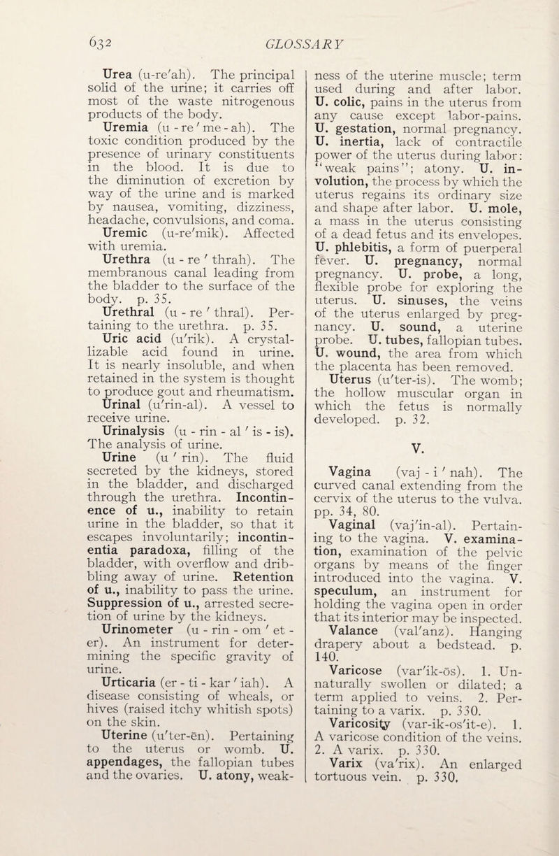 Urea (u-re'ah). The principal solid of the urine; it carries off most of the waste nitrogenous products of the body. Uremia (u - re' me - ah). The toxic condition produced by the presence of urinary constituents in the blood. It is due to the diminution of excretion by way of the urine and is marked by nausea, vomiting, dizziness, headache, convulsions, and coma. Uremic (u-re'mik). Affected with uremia. Urethra (u - re ' thrah). The membranous canal leading from the bladder to the surface of the body. p. 35. Urethral (u - re ' thral). Per¬ taining to the urethra, p. 35. Uric acid (u'rik). A crystal- lizable acid found in urine. It is nearly insoluble, and when retained in the system is thought to produce gout and rheumatism. Urinal (u'rin-al). A vessel to receive urine. Urinalysis (u - rin - al ' is - is). The analysis of urine. Urine (u ' rin). The fluid secreted by the kidneys, stored in the bladder, and discharged through the urethra. Incontin¬ ence of u., inability to retain urine in the bladder, so that it escapes involuntarily; incontin¬ entia paradoxa, filling of the bladder, with overflow and drib¬ bling away of urine. Retention of u., inability to pass the urine. Suppression of u., arrested secre¬ tion of urine by the kidneys. Urinometer (u - rin - om ' et - er). An instrument for deter¬ mining the specific gravity of urine. Urticaria (er - ti - kar ' iah). A disease consisting of wheals, or hives (raised itchy whitish spots) on the skin. Uterine (u'ter-en). Pertaining to the uterus or womb. U. appendages, the fallopian tubes and the ovaries. U. atony, weak¬ ness of the uterine muscle; term used during and after labor. U. colic, pains in the uterus from any cause except labor-pains. U. gestation, normal pregnancy. U. inertia, lack of contractile power of the uterus during labor: “weak pains”; atony. U. in¬ volution, the process by which the uterus regains its ordinary size and shape after labor. U. mole, a mass in the uterus consisting of a dead fetus and its envelopes. U. phlebitis, a form of puerperal fever. U. pregnancy, normal pregnancy. U. probe, a long, flexible probe for exploring the uterus. U. sinuses, the veins of the uterus enlarged by preg¬ nancy. U. sound, a uterine probe. U. tubes, fallopian tubes. U. wound, the area from which the placenta has been removed. Uterus (u'ter-is). The womb; the hollow muscular organ in which the fetus is normally developed, p. 32. V. Vagina (vaj - i ' nah). The curved canal extending from the cervix of the uterus to the vulva, pp. 34, 80. Vaginal (vaj'in-al). Pertain¬ ing to the vagina. V. examina¬ tion, examination of the pelvic organs by means of the finger introduced into the vagina. V. speculum, an instrument for holding the vagina open in order that its interior may be inspected. Valance (val'anz). Hanging drapery about a bedstead, p. 140. Varicose (var'ik-os). 1. Un¬ naturally swollen or dilated; a term applied to veins. 2. Per¬ taining to a varix. p. 330. Varicosity (var-ik-os'it-e). 1. A varicose condition of the veins. 2. A varix. p. 330. Varix (va'rix). An enlarged tortuous vein. p. 330.