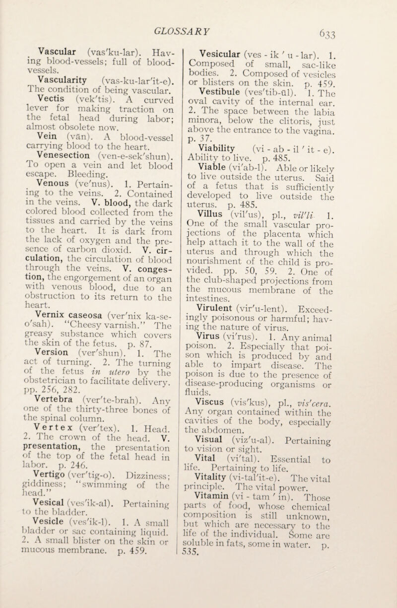 GLOSSA R ¥ Vascular (vas'ku-lar). Hav¬ ing blood-vessels; full of blood¬ vessels. Vascularity (vas-ku-lar'it-e). J he condition of being vascular. Vectis (vek'tis). A curved lever for making traction on the fetal head during labor; almost obsolete now. Vein (van). A blood-vessel carrying blood to the heart. Venesection (ven-e-sek'shun). To open a vein and let blood escape. Bleeding. Venous (ve'nus). 1. Pertain¬ ing to the veins. 2. Contained in the veins. V. blood, the dark colored blood collected from the tissues and carried by the veins to the heart. It is dark from the lack of oxygen and the pre¬ sence of carbon dioxid. V. cir¬ culation, the circulation of blood through the veins. V. conges¬ tion, the engorgement of an organ with venous blood, due to an obstruction to its return to the heart. Vernix caseosa (ver'nix ka-se- o'sah). “Cheesy varnish. The greasy substance which covers the skin of the fetus, p. 87. Version (ver'shun). 1. The act of turning. 2. The turning of the fetus in utero by the obstetrician to facilitate delivery, pp. 256, 282. Vertebra (ver'te-brah). Any one of the thirty-three bones of the spinal column. Vertex (ver'tex). 1. Head. 2. The crown of the head. V. presentation, the presentation of the top of the fetal head in labor, p. 246. Vertigo (ver'tig-o). Dizziness; giddiness; “swimming of the head.” Vesical (ves'ik-al). Pertaining to the bladder. Vesicle (ves'ik-1). 1. A small bladder or sac containing liquid. 2. A small blister on the skin or mucous membrane, p. 459. Vesicular (ves - ik ' u - lar). 1. Composed of small, sac-like bodies. 2. Composed of vesicles or blisters on the skin. p. 459. Vestibule (ves'tib-ul). 1. The oval cavity of the internal ear. 2. The space between the labia minora, below the clitoris, just above the entrance to the vagina, p. 37. Viability (vi - ab - il' it - e). Ability to live. p. 485. Viable (vi'ab-1). Able or likely to live outside the uterus. Said of a fetus that is sufficiently developed to live outside the uterus, p. 485. Villus (vil'us), pi., vil'li- 1. One of the small vascular pro¬ jections of the placenta which help attach it to the wall of the uterus and through which the nourishment of the child is pro¬ vided. pp. 50, 59. 2. One of the club-shaped projections from the mucous membrane of the intestines. Virulent (vir'u-lent). Exceed¬ ingly poisonous or harmful; hav¬ ing the nature of virus. Virus (vi'rus). 1. Any animal poison. 2. Especially that poi¬ son which is produced by and able to impart disease. The poison is due to the presence of disease-producing organisms or fluids. Viscus (vis'kus), pi., vis'cera. Any organ contained within the cavities of the body, especially the abdomen. Visual (viz'u-al). Pertaining to vision or sight. Vital (vi'tal). Essential to life. Pertaining to life. Vitality (vi-tal'it-e). The vital principle. The vital power. Vitamin (vi - tarn ' in). Those parts of food, whose chemical composition is still unknown, but which are necessary to the life of the individual. Some are soluble in fats, some in water, p.