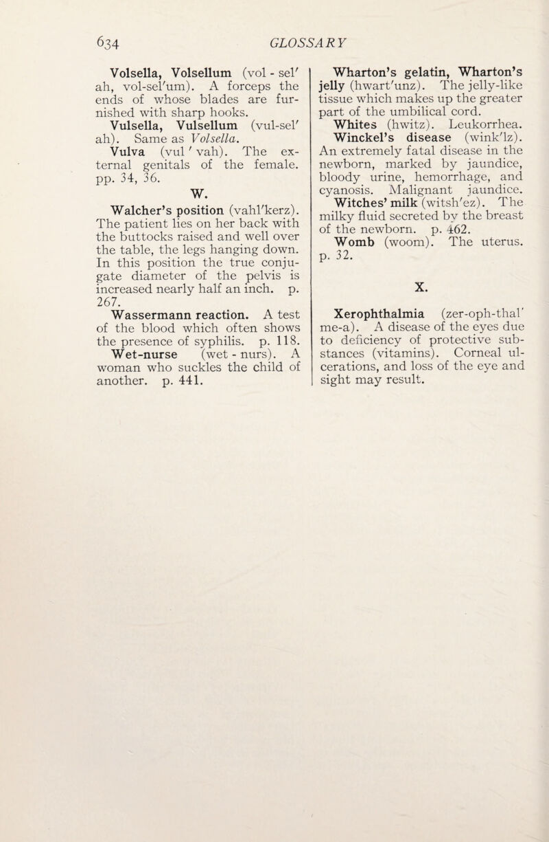 Volsella, Volsellum (vol - sel' ah, vol-sel'um). A forceps the ends of whose blades are fur¬ nished with sharp hooks. Vulsella, Vulsellum (vul-sel' ah). Same as Volsella. Vulva (vul' vah). The ex¬ ternal genitals of the female, pp. 34, 36. W. Walcher’s position (vahl'kerz). The patient lies on her back with the buttocks raised and well over the table, the legs hanging down. In this position the true conju¬ gate diameter of the pelvis is increased nearly half an inch. p. 26 7. Wassermann reaction. A test of the blood which often shows the presence of syphilis, p. 118. Wet-nurse (wet - nurs). A woman who suckles the child of another, p. 441. Wharton’s gelatin, Wharton’s jelly (hwart'unz). The jelly-like tissue which makes up the greater part of the umbilical cord. Whites (hwitz). Leukorrhea. Winckel’s disease (wink'lz). An extremely fatal disease in the newborn, marked by jaundice, bloody urine, hemorrhage, and cyanosis. Malignant jaundice. Witches’ milk (witsh'ez). The milky fluid secreted by the breast of the newborn, p. 462. Womb (woom). The uterus, p. 32. X. Xerophthalmia (zer-oph-thab me-a). A disease of the eyes due to deficiency of protective sub¬ stances (vitamins). Corneal ul¬ cerations, and loss of the eye and sight may result.