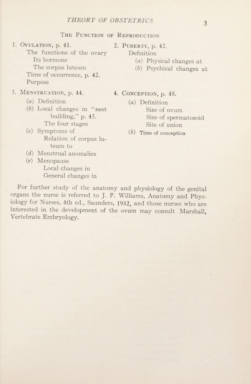 3 The Function of Reproduction 1. Ovulation, p. 41. The functions of the ovary Its hormone The corpus luteum 'Fime of occurrence, p. 42. Purpose 3. Menstruation, p. 44. (a) Definition (b) Local changes in “nest building,” p. 45. The four stages (c) Symptoms of Relation of corpus lu¬ teum to (d) Menstrual anomalies (e) Menopause Local changes in General changes in 2. Puberty, p. 42. Definition (а) Physical changes at (б) Psychical changes at 4. Conception, p. 48. (a) Definition Size of ovum Size of spermatozoid Site of union (b) Time of conception I1 or further study of the anatomy and physiology of the genital organs the nurse is referred to J. F. Williams, Anatomy and Phys¬ iology for Nurses, 4th ed., Saunders, 1932, and those nurses who are interested in the development of the ovum may consult Marshall, Vertebrate Embryology.