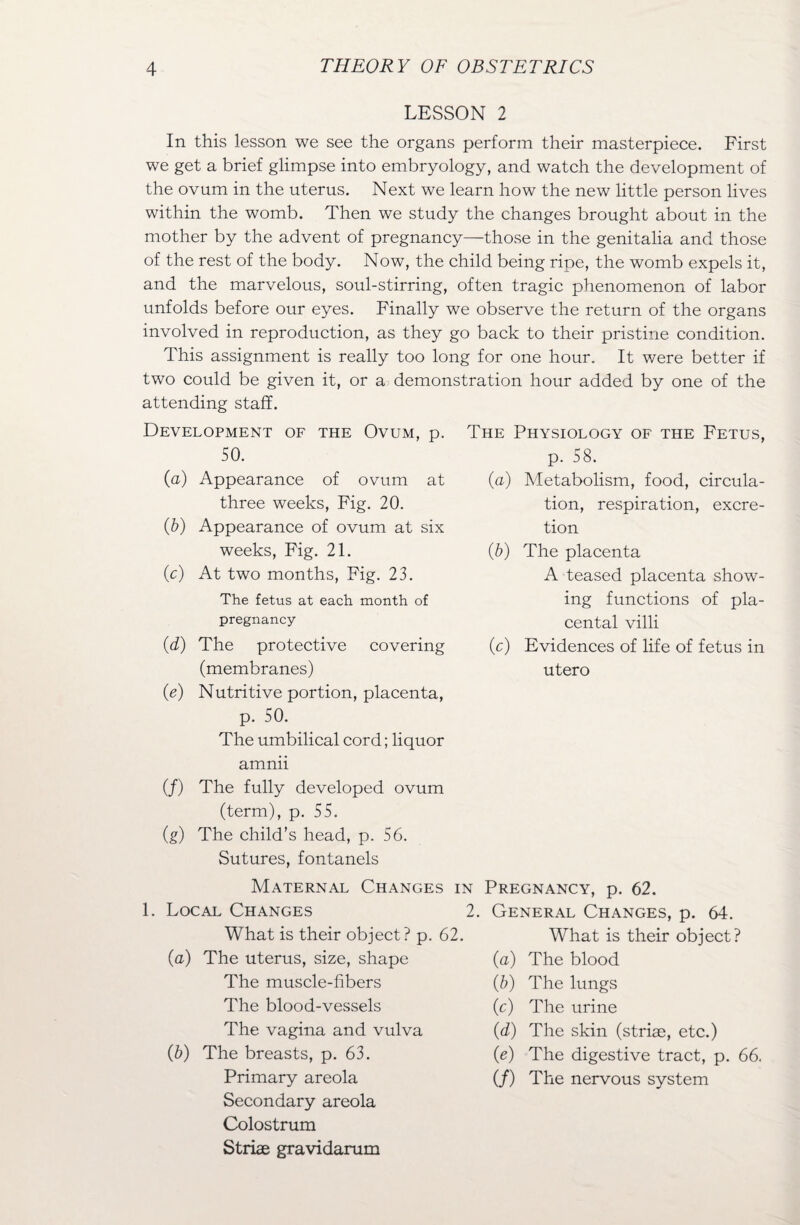 LESSON 2 In this lesson we see the organs perform their masterpiece. First we get a brief glimpse into embryology, and watch the development of the ovum in the uterus. Next we learn how the new little person lives within the womb. Then we study the changes brought about in the mother by the advent of pregnancy—those in the genitalia and those of the rest of the body. Now, the child being ripe, the womb expels it, and the marvelous, soul-stirring, often tragic phenomenon of labor unfolds before our eyes. Finally we observe the return of the organs involved in reproduction, as they go back to their pristine condition. This assignment is really too long for one hour. It were better if two could be given it, or a demonstration hour added by one of the attending staff. Development of the Ovum, p. The Physiology of the Fetus, 50. p. 58. (a) Appearance of ovum at three weeks, Fig. 20. (b) Appearance of ovum at six weeks, Fig. 21. (c) At two months, Fig. 23. The fetus at each month of pregnancy (d) The protective covering (membranes) (e) Nutritive portion, placenta, (a) Metabolism, food, circula¬ tion, respiration, excre¬ tion (&) The placenta A teased placenta show¬ ing functions of pla¬ cental villi (c) Evidences of life of fetus in utero p. 50. The umbilical cord; liquor amnii (/) The fully developed ovum (term), p. 55. (g) The child’s head, p. 56. Sutures, fontanels Maternal Changes 1. Local Changes What is their object? p. 62. (a) The uterus, size, shape The muscle-fibers The blood-vessels The vagina and vulva (b) The breasts, p. 63. Primary areola Secondary areola Colostrum Striae gravidarum in Pregnancy, p. 62. 2. General Changes, p. 64. What is their object? (a) The blood (&) The lungs (c) The urine (d) The skin (striae, etc.) (e) The digestive tract, p. 66. (/) The nervous system