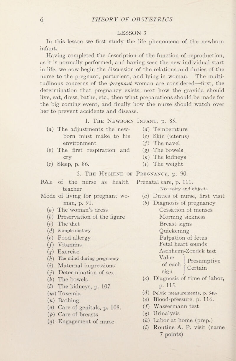 LESSON 3 In this lesson we first study the life phenomena of the newborn infant. Having completed the description of the function of reproduction, as it is normally performed, and having seen the new individual start in life, we now begin the discussion of the relations and duties of the nurse to the pregnant, parturient, and lying-in woman. The multi¬ tudinous concerns of the pregnant woman are considered—first, the determination that pregnancy exists, next how the gravida should live, eat, dress, bathe, etc., then what preparations should be made for the big coming event, and finally how the nurse should watch over her to prevent accidents and disease. 1. The Newborn Infant, p. 85. (a) The adjustments the new¬ born must make to his environment (b) The first respiration and cry (c) Sleep, p. 86. (d) Temperature (e) Skin (icterus) (/) The navel (g) The bowels (h) The kidneys (i) The weight 2. The Hygiene of Pregnancy, p. 90. R61e of the nurse as health teacher Mode of living for pregnant wo¬ man, p. 91. (a) The woman’s dress (b) Preservation of the figure (e) The diet (d) Sample dietary (e) Food allergy (/) Vitamins (g) Exercise (h) The mind during pregnancy (i) Maternal impressions (j) Determination of sex (k) The bowels (/) The kidneys, p. 107 pm) Toxemia (n) Bathing (o) Care of genitals, p. 108. (p) Care of breasts (q) Engagement of nurse Prenatal care, p. 111. Necessity and objects (a) (b) (c) (d) (e) (/) (g) (h) V) Duties of nurse, first visit Diagnosis of pregnancy Cessation of menses Morning sickness Breast signs Quickening Palpation of fetus Fetal heart sounds Aschheim-Zondek test Value of each Presumptive Certain sign j Diagnosis of time of labor, p. 115. Pelvic measurements, p. 549- Blood-pressure, p. 116. Wassermann test Urinalysis Labor at home (prep.) Routine A. P. visit (name 7 points)