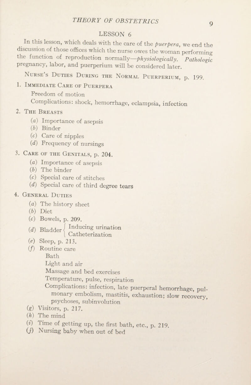 9 LESSON 6 In this lesson, which deals with the care of the puerpera, we end the discussion of those offices which the nurse owes the woman performing the function of reproduction normally—physiologically. Pathologic pregnancy, labor, and puerperium will be considered later. Nurses Duties During the Normal Puerperium, p. 199. 1. Immediate Care of Puerpera Freedom of motion Complications: shock, hemorrhage, eclampsia, infection 2. The Breasts (a) Importance of asepsis (b) Binder (c) Care of nipples (d) Frequency of nursings 3. Care of the Genitals, p. 204. (a) Importance of asepsis (h) The binder Cc) Special care of stitches (d) wSpecial care of third degree tears 4. General Duties (a) The history sheet (b) Diet (c) Bowels, p. 209. (d) Bladder] Inducing urination ( Catheterization (e) Sleep, p. 213. (/) Routine care Bath Light and air Massage and bed exercises Temperature, pulse, respiration Complications: infection, late puerperal hemorrhage, pul¬ monary embolism, mastitis, exhaustion; slow recovery, psychoses, subinvolution (g) Visitors, p. 217. (h) The mind (i) Time of getting up, the first bath, etc., p. 219. O') Nursing baby when out of bed