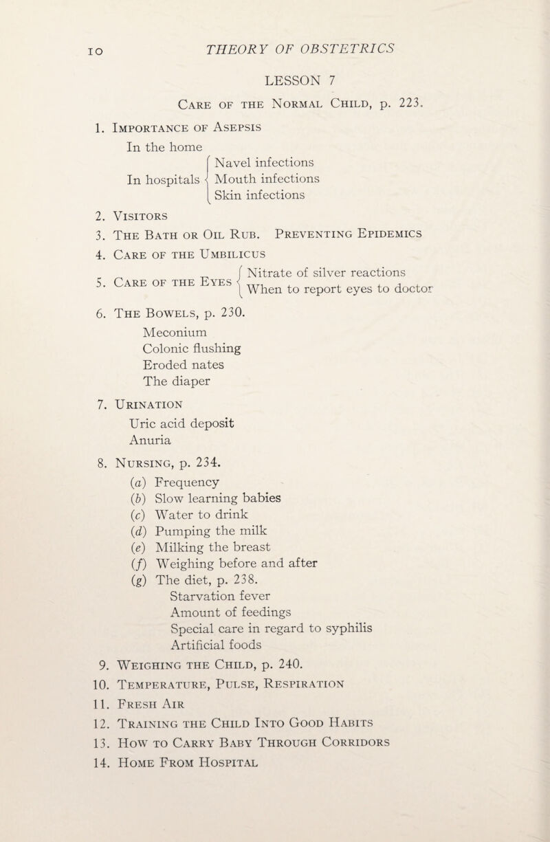 IO LESSON 7 Care of the Normal Child, p. 223. 1. Importance of Asepsis In the home In hospitals < A Navel infections Mouth infections Skin infections 2. 3. 4. 5. Visitors The Bath or Oil Rub. Preventing Epidemics Care of the Umbilicus Nitrate of silver reactions When to report eyes to doctor Care of the Eyes 6. The Bowels, p. 230. Meconium Colonic flushing Eroded nates The diaper 7. Urination Uric acid deposit Anuria 8. Nursing, p. 234. (.a) Frequency (6) Slow learning babies (c) Water to drink (d) Pumping the milk (e) Milking the breast (/) Weighing before and after (g) The diet, p. 238. Starvation fever Amount of feedings Special care in regard to syphilis Artificial foods 9. Weighing the Child, p. 240. 10. Temperature, Pulse, Respiration 11. Fresh Air 12. Training the Child Into Good Habits 13. How to Carry Baby Through Corridors 14. Home From Hospital