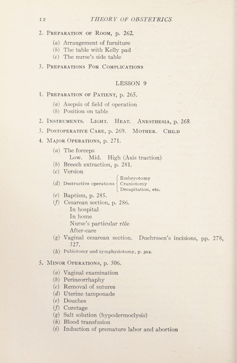 2. Preparation of Room, p. 262. (a) Arrangement of furniture (b) The table with Kelly pad (c) The nurse’s side table 3. Preparations For Complications LESSON 9 1. Preparation of Patient, p. 265. (a) Asepsis of field of operation (b) Position on table 2. Instruments. Light. Heat. Anesthesia, p. 268 3. Postoperative Care, p. 269. Mother. Child 4. Major Operations, p. 271. (a) The forceps Low. Mid. High (Axis traction) (b) Breech extraction, p. 281. (c) Version (e) Baptism, p. 285. (/) Cesarean section, p. 286. In hospital In home Nurse’s particular role After-care (g) Vaginal cesarean section. Duehrssen’s incisions, pp. 278, 327. (ll) Pubiotomy and symphysiotomy, p. 302. 5. Minor Operations, p. 306. (a) Vaginal examination (b) Perineorrhaphy (c) Removal of sutures (d) Uterine tamponade (e) Douches (/) Curetage (g) Salt solution (hypodermoclysis) (h) Blood transfusion Ci) Induction of premature labor and abortion