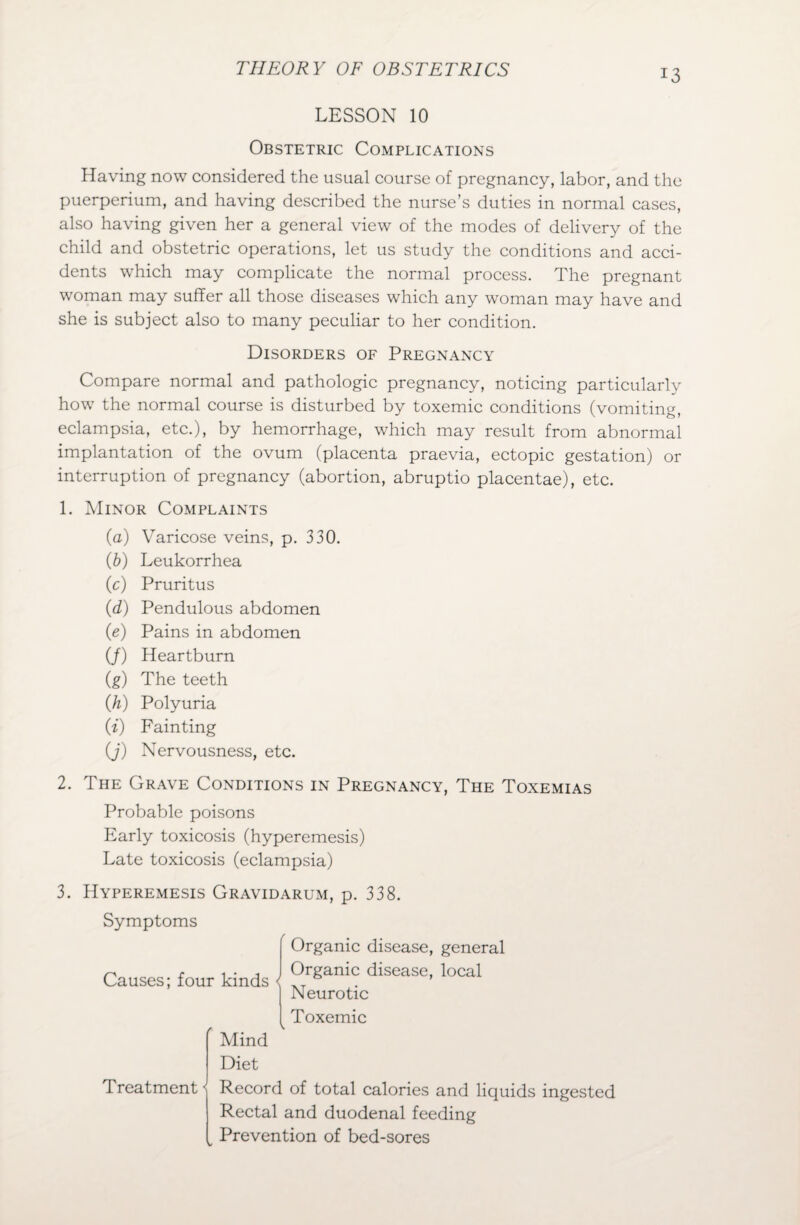LESSON 10 Obstetric Complications Having now considered the usual course of pregnancy, labor, and the puerperium, and having described the nurse’s duties in normal cases, also having given her a general view of the modes of delivery of the child and obstetric operations, let us study the conditions and acci¬ dents which may complicate the normal process. The pregnant woman may suffer all those diseases which any woman may have and she is subject also to many peculiar to her condition. Disorders of Pregnancy Compare normal and pathologic pregnancy, noticing particularly how the normal course is disturbed by toxemic conditions (vomiting, eclampsia, etc.), by hemorrhage, which may result from abnormal implantation of the ovum (placenta praevia, ectopic gestation) or interruption of pregnancy (abortion, abruptio placentae), etc. 1. Minor Complaints (a) Varicose veins, p. 330. (b) Leukorrhea (c) Pruritus (d) Pendulous abdomen (e) Pains in abdomen (J) Heartburn (g) The teeth (h) Polyuria (i) Fainting (J) Nervousness, etc. 2. The Grave Conditions in Pregnancy, The Toxemias Probable poisons Early toxicosis (hyperemesis) Late toxicosis (eclampsia) 3. Hyperemesis Gravidarum, p. 338. Symptoms Organic disease, general Causes; four kinds < Organic disease, local Neurotic Toxemic Treatment < Mind Diet Record of total calories and liquids ingested Rectal and duodenal feeding Prevention of bed-sores
