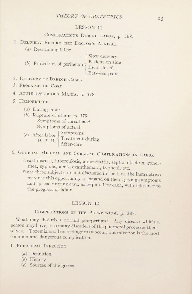 15 LESSON 11 Complications During Labor, p. 368. 1. Delivery Before the Doctor’s Arrival (a) Restraining labor Slow delivery Patient on side Head flexed Between pains (b) Protection of perineum 2. Delivery of Breech Cases 3. Prolapse of Cord 4. Acute Delirious Mania, p. 378. 5. Hemorrhage (a) During labor (b) Rupture of uterus, p. 379. Symptoms of threatened Symptoms of actual (c) After labor f (>. General Medical and Surgical Complications in Labor Heart disease, tuberculosis, appendicitis, septic infection, gonor¬ rhea, syphilis, acute exanthemata, typhoid, etc. Since these subjects are not discussed in the text, the instructress may use this opportunity to expand on them, giving symptoms and special nursing care, as required by each, with reference to the progress of labor. LESSON 12 Complications of the Puerperium, p. 387. \\ hat may disturb a normal puerperium ? Any disease which a person may have, also many disorders of the puerperal processes them¬ selves. Toxemia and hemorrhage may occur, but infection is the most common and dangerous complication. 1. Puerperal Infection (a) Definition (b) History Cc) Sources of the germs
