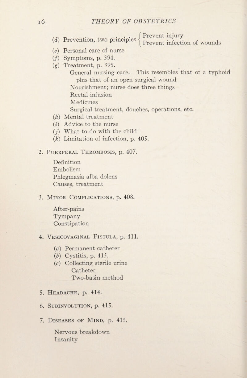 ._ . , . . , f Prevent injury (rf) Prevention, two principles j prevent infectl0n of wounds (e) Personal care of nurse (/) Symptoms, p. 394. (g) Treatment, p. 395. General nursing care. This resembles that of a typhoid plus that of an open surgical wound Nourishment; nurse does three things Rectal infusion Medicines Surgical treatment, douches, operations, etc. (h) Mental treatment (i) Advice to the nurse (j) What to do with the child (k) Limitation of infection, p. 405. 2. Puerperal Thrombosis, p. 407. Definition Embolism Phlegmasia alba dolens Causes, treatment 3. Minor Complications, p. 408. After-pains Tympany Constipation 4. Vesicovaginal Fistula, p. 411. (a) Permanent catheter (b) Cystitis, p. 413. (c) Collecting sterile urine Catheter Two-basin method 5. Headache, p. 414. 6. Subinvolution, p. 415. 7. Diseases of Mind, p. 415. Nervous breakdown Insanity