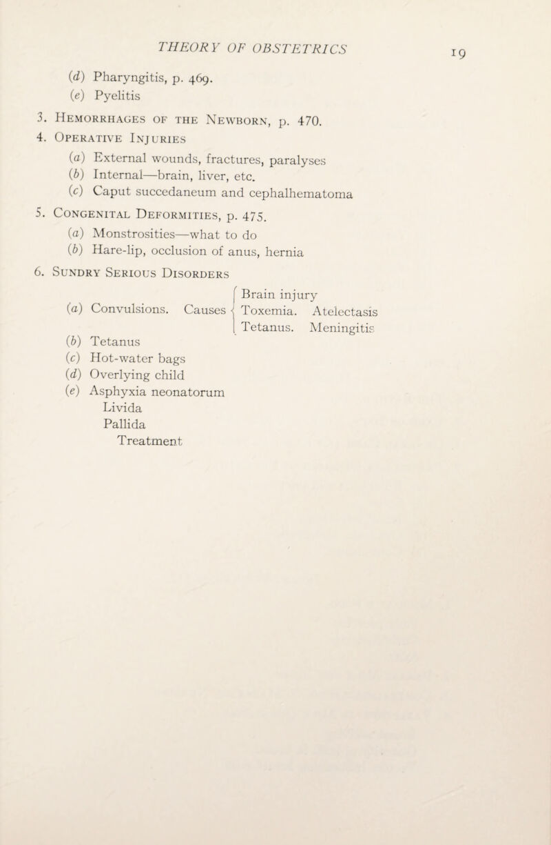 (d) Pharyngitis, p. 469. (e) Pyelitis 3. Hemorrhages of the Newborn, p. 470. 4. Operative Injuries (а) External wounds, fractures, paralyses (б) Internal—brain, liver, etc. (c) Caput succedaneum and cephalhematoma 5. Congenital Deformities, p. 475. (a) Monstrosities—what to do (b) Hare-lip, occlusion of anus, hernia 6. Sundry Serious Disorders (a) Cb) (c) (d) 00 Convulsions. Causes < Tetanus Hot-water bags Overlying child Asphyxia neonatorum Livida Pallida Treatment Brain injury Toxemia. Atelectasis Tetanus. Meningitis
