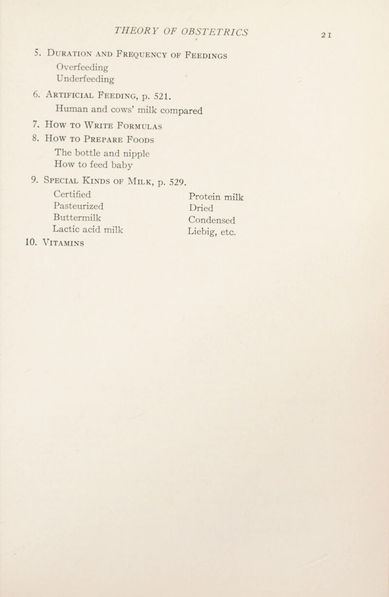 5. Duration and Frequency of Feedings Overfeeding Underfeeding 6. Artificial Feeding, p. 521. Human and cows’ milk compared 7. How to Write Formulas 8. How to Prepare Foods The bottle and nipple How to feed baby 9. Special Kinds of Milk, p. 529. Certified Pasteurized Buttermilk Lactic acid milk 10. Vitamins Protein milk Dried Condensed Liebig, etc.