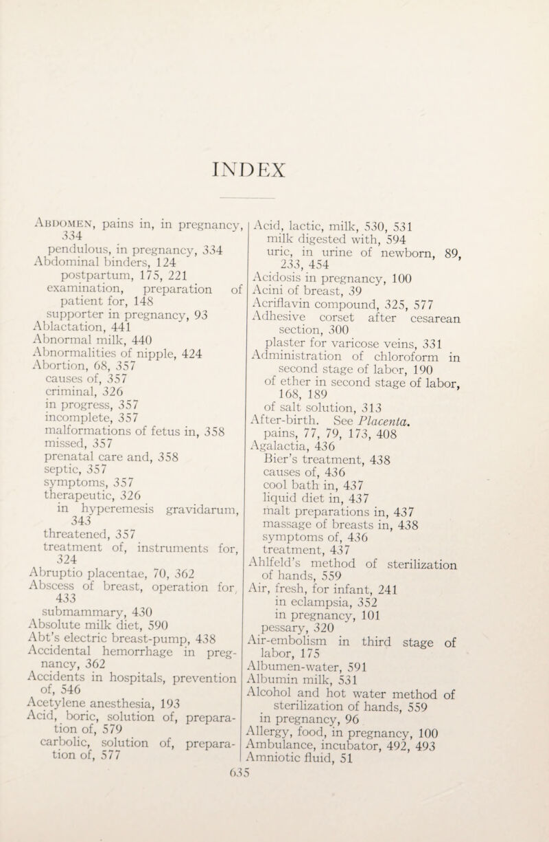 INDEX Abdomen, pains in, in pregnancy, 3 34 pendulous, in pregnancy, 334 Abdominal binders, 124 postpartum, 175, 221 examination, preparation of patient for, 148 supporter in pregnancy, 93 Ablactation, 441 Abnormal milk, 440 Abnormalities of nipple, 424 Abortion, 68, 357 causes of, 357 criminal, 326 in progress, 357 incomplete, 357 malformations of fetus in, 358 missed, 357 prenatal care and, 358 septic, 357 symptoms, 357 therapeutic, 326 in hyperemesis gravidarum, 343 threatened, 357 treatment of, instruments for, 324 Abruptio placentae, 70, 362 Abscess of breast, operation for 433 submammary, 430 Absolute milk diet, 590 Abt’s electric breast-pump, 438 Accidental hemorrhage in preg¬ nancy, 362 Accidents in hospitals, prevention of, 546 Acetylene anesthesia, 193 Acid, boric, solution of, prepara¬ tion of, 579 carbolic, solution of, prepara¬ tion of, 577 6: Acid, lactic, milk, 530, 531 milk digested with, 594 uric, in urine of newborn, 89, 233, 454 Acidosis in pregnancy, 100 Acini of breast, 39 Acriflavin compound, 325, 577 Adhesive corset after cesarean section, 300 plaster for varicose veins, 331 Administration of chloroform in second stage of labor, 190 of ether in second stage of labor, 168, 189 of salt solution, 313 After-birth. See Placenta. pains, 77, 79, 173, 408 Agalactia, 436 Bier’s treatment, 438 causes of, 436 cool bath in, 437 liquid diet in, 437 malt preparations in, 437 massage of breasts in, 438 symptoms of, 436 treatment, 437 Ahlfeld’s method of sterilization of hands, 559 Air, fresh, for infant, 241 in eclampsia, 352 in pregnancy, 101 pessary, 320 Air-embolism in third stage of labor, 175 Albumen-water, 591 Albumin milk, 531 Alcohol and hot water method of sterilization of hands, 559 in pregnancy, 96 Allergy, food, in pregnancy, 100 Ambulance, incubator, 492, 493 Amniotic fluid, 51