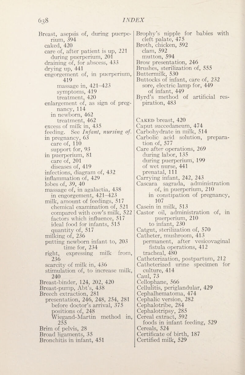 Breast, asepsis of, during puerpe- rium, 394 caked, 420 care of, after patient is up, 221 during puerperium, 201 draining of, for abscess, 433 drying up, 441 engorgement of, in puerperium, 419 massage in, 421-423 symptoms, 419 treatment, 420 enlargement of, as sign of preg¬ nancy, 114 in newborn, 462 treatment, 462 excess of milk in, 435 feeding. See Infant, nursing of. in pregnancy, 63 care of, 110 support for, 93 in puerperium, 81 care of, 201 diseases of, 419 infections, diagram of, 432 inflammation of, 429 lobes of, 39, 40 massage of, in agalactia, 438 in engorgement, 421-423 milk, amount of feedings, 517 chemical examination of, 521 compared with cow’s milk, 522 factors which influence, 517 ideal food for infants, 515 quantity of, 517 milking of, 236 putting newborn infant to, 203 time for, 234 right, expressing milk from, 236 scarcity of milk in, 436 stimulation of, to increase milk, 240 Breast-binder, 124, 202, 420 Breast-pump, Abt’s, 438 Breech extraction, 281 presentation, 246, 248, 254, 281 before doctor’s arrival, 375 positions of, 248 Wiegand-Martin method in, 255 Brim of pelvis, 28 Broad ligaments, 35 Bronchitis in infant, 451 Brophy’s nipple for babies with cleft palate, 475 Broth, chicken, 592 clam, 592 mutton, 594 Brow presentation, 246 Brushes, sterilization of, 555 Buttermilk, 530 Buttocks of infant, care of, 232 sore, electric lamp for, 449 of infant, 449 Byrd’s method of artificial res¬ piration, 483 Caked breast, 420 Caput succedaneum, 474 Carbohydrate in milk, 514 Carbolic acid solution, prepara¬ tion of, 577 Care after operations, 269 during labor, 135 during puerperium, 199 of wet nurse, 441 prenatal, 111 Carrying infant, 242, 243 Cascara sagrada, administration of, in puerperium, 210 in constipation of pregnancy, 107 Casein in milk, 513 Castor oil, administration of, in puerperium, 210 to infant, 230 Catgut, sterilization of, 570 Catheter, mushroom, 413 permanent, after vesicovaginal fistula operations, 412 tracheal, 480 Catheterization, postpartum, 212 Catheterized urine specimen for culture, 414 Caul, 73 Cellophane, 566 Cellulitis, periglandular, 429 Cephalhematoma, 474 Cephalic version, 282 Cephalotribe, 284 Cephalotripsy, 285 Cereal extract, 592 foods in infant feeding, 529 Cereals, 524 Certificate of birth, 187 Certified milk, 529