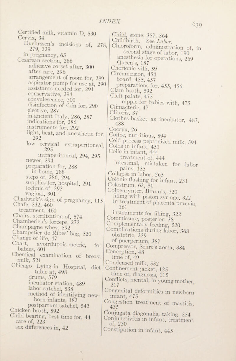 <>39 Certified milk, vitamin D, 530 Cervix, 34 Duehrssen’s incisions of, 278 279, 329 ^ in pregnancy, 63 Cesarean section, 286 adhesive corset after, 300 after-care, 296 arrangement of room for, 289 aspirator pump for use at, 290 assistants needed for, 291 conservative, 294 convalescence, 300 disinfection of skin for, 290 elective, 287 in ancient Italy, 286, 287 indications for, 286 instruments for, 292 light, heat, and anesthetic for 292 low cervical extraperitoneal 295 intraperitoneal, 294, 295 newer, 294 preparation for, 288 in home, 288 steps of, 286, 294 supplies for, hospital, 291 technic of, 292 vaginal, 301 Chadwick’s sign of pregnancy, 115 Chafe, 232, 460 treatment, 460 Chairs, sterilization of, 574 Chamberlen’s forceps, 272 Champagne whey, 592 Champetier de Ribes’ bag, 320 Change of life, 47 Chart, avoirdupois-metric, for babies, 601 Chemical examination of breast milk, 521 Chicago Lying-in Hospital, diet table at, 498 drums, 579 incubator station, 489 labor satchel, 538 method of identifying new¬ born infants, 182 postpartum satchel, 542 Chicken broth, 592 Child bearing, best time for, 44 care of, 223 sex differences in, 42 Child, stone, 357, 364 Childbirth. See Labor. Chloroform, administration of, in second stage of labor, 190 ’ anesthesia for operations, 269 Queen’s, 187 Chorionic villi, 59 Circumcision, 454 board, 455, 457 ^ preparations for, 455, 456 Clam broth, 592 Cleft palate, 475 . nipple for babies writh, 475 Climacteric, 47 Clitoris, 37 Clothes-basket as incubator, 487 ^ 488 ’ ’ Coccyx, 26 Coffee, nutritious, 594 Cold process peptonized milk S94 Colds in infant, 451 Colic in infant, 444 treatment of, 444 intestinal, mistaken for labor pains, 135 Collapse in labor, 265 Colonic flushing for infant, 231 Colostrum, 63, 81 Colpeurynter, Braun’s, 320 filling with piston syringe, 322 in treatment of placenta praevia, 3 61 instruments for filling, 322 Commissure, posterior, 38 Complementary feeding, 520 Complications during labor, 368 obstetric, 329 of puerperium, 387 Compressor, Sehrt’s aorta, 384 Conception, 48 time of, 49 Condensed milk, 532 Confinement jacket, 125 ^ time of, diagnosis, 115 Conflict3, mental, in young mother, Congenital deformities m newborn infant, 475 Congestion treatment of mastitis 435 ' ‘’ Conjugate diagonalis, taking, 554 Conjunctivitis in infant, treatment of, 230 Constipation in infant, 445