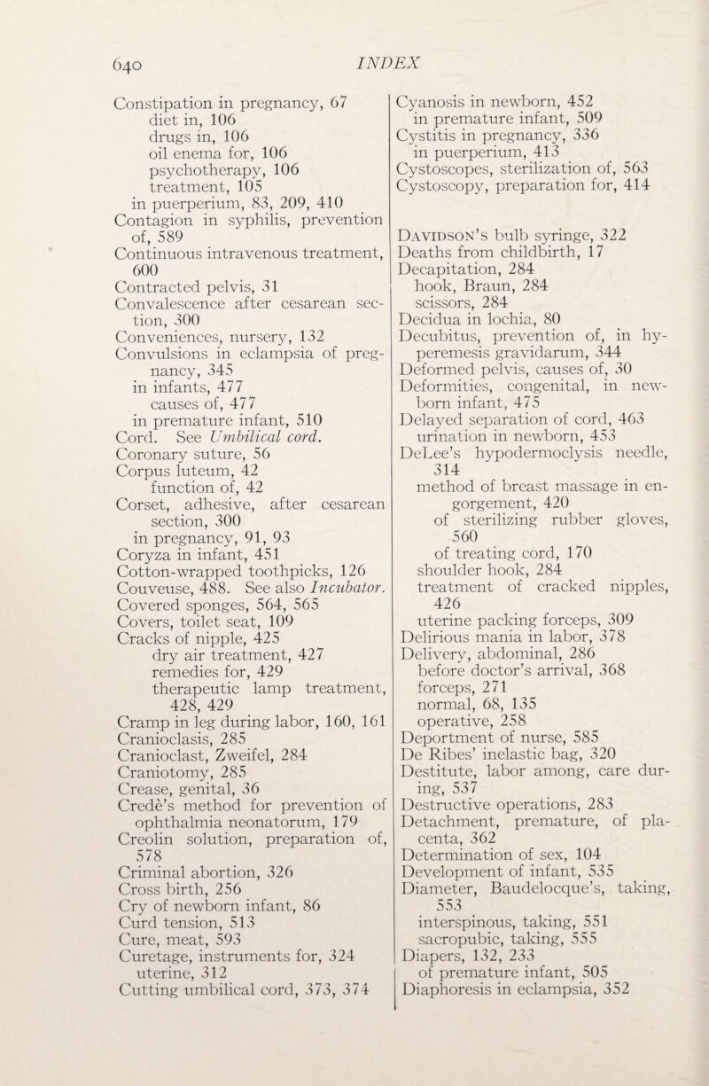 Constipation in pregnancy, 67 diet in, 106 drugs in, 106 oil enema for, 106 psychotherapy, 106 treatment, 105 in puerperium, 83, 209, 410 Contagion in syphilis, prevention of, 589 Continuous intravenous treatment, 600 Contracted pelvis, 31 Convalescence after cesarean sec¬ tion, 300 Conveniences, nursery, 132 Convulsions in eclampsia of preg¬ nancy, 345 in infants, 477 causes of, 477 in premature infant, 510 Cord. See Umbilical cord. Coronary suture, 56 Corpus luteum, 42 function of, 42 Corset, adhesive, after cesarean section, 300 in pregnancy, 91, 93 Coryza in infant, 451 Cotton-wrapped toothpicks, 126 Couveuse, 488. See also Incubator. Covered sponges, 564, 565 Covers, toilet seat, 109 Cracks of nipple, 425 dry air treatment, 427 remedies for, 429 therapeutic lamp treatment, 428, 429 Cramp in leg during labor, 160, 161 Cranioclasis, 285 Cranioclast, Zweifel, 284 Craniotomy, 285 Crease, genital, 36 Crede’s method for prevention of ophthalmia neonatorum, 179 Creolin solution, preparation of, 578 Criminal abortion, 326 Cross birth, 256 Cry of newborn infant, 86 Curd tension, 513 Cure, meat, 593 Curetage, instruments for, 324 uterine, 312 Cutting umbilical cord, 373, 374 Cyanosis in newborn, 452 in premature infant, 509 Cystitis in pregnancy, 336 in puerperium, 413 Cystoscopes, sterilization of, 563 Cystoscopy, preparation for, 414 Davidson’s bulb syringe, 322 Deaths from childbirth, 17 Decapitation, 284 hook, Braun, 284 scissors, 284 Decidua in lochia, 80 Decubitus, prevention of, in hy¬ peremesis gravidarum, 344 Deformed pelvis, causes of, 30 Deformities, congenital, in new¬ born infant, 475 Delayed separation of cord, 463 urination in newborn, 453 DeLee’s hypodermoclvsis needle, 314 method of breast massage in en¬ gorgement, 420 of sterilizing rubber gloves, 560 of treating cord, 170 shoulder hook, 284 treatment of cracked nipples, 426 uterine packing forceps, 309 Delirious mania in labor, 378 Delivery, abdominal, 286 before doctor’s arrival, 368 forceps, 271 normal, 68, 135 operative, 258 Deportment of nurse, 585 De Ribes’ inelastic bag, 320 Destitute, labor among, care dur¬ ing, 537 Destructive operations, 283 Detachment, premature, of pla¬ centa, 362 Determination of sex, 104 Development of infant, 535 Diameter, Baudelocque’s, taking, 553 interspinous, taking, 551 sacropubic, taking, 555 Diapers, 132, 233 of premature infant, 505 Diaphoresis in eclampsia, 352